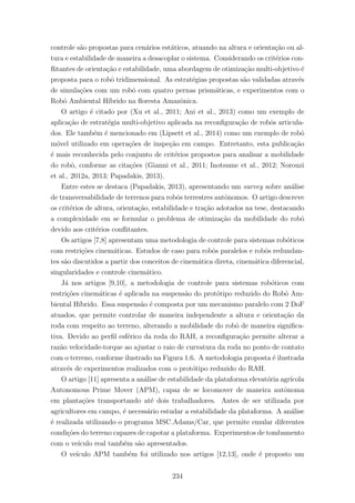 controle s˜ao propostas para cen´arios est´aticos, atuando na altura e orienta¸c˜ao ou al-
tura e estabilidade de maneira a desacoplar o sistema. Considerando os crit´erios con-
ﬂitantes de orienta¸c˜ao e estabilidade, uma abordagem de otimiza¸c˜ao multi-objetivo ´e
proposta para o robˆo tridimensional. As estrat´egias propostas s˜ao validadas atrav´es
de simula¸c˜oes com um robˆo com quatro pernas prism´aticas, e experimentos com o
Robˆo Ambiental H´ıbrido na ﬂoresta Amazˆonica.
O artigo ´e citado por (Xu et al., 2011; Ani et al., 2013) como um exemplo de
aplica¸c˜ao de estrat´egia multi-objetivo aplicada na reconﬁgura¸c˜ao de robˆos articula-
dos. Ele tamb´em ´e mencionado em (Lipsett et al., 2014) como um exemplo de robˆo
m´ovel utilizado em opera¸c˜oes de inspe¸c˜ao em campo. Entretanto, esta publica¸c˜ao
´e mais reconhecida pelo conjunto de crit´erios propostos para analisar a mobilidade
do robˆo, conforme as cita¸c˜oes (Gianni et al., 2011; Inotsume et al., 2012; Norouzi
et al., 2012a, 2013; Papadakis, 2013).
Entre estes se destaca (Papadakis, 2013), apresentando um survey sobre an´alise
de transversabilidade de terrenos para robˆos terrestres autˆonomos. O artigo descreve
os crit´erios de altura, orienta¸c˜ao, estabilidade e tra¸c˜ao adotados na tese, destacando
a complexidade em se formular o problema de otimiza¸c˜ao da mobilidade do robˆo
devido aos crit´erios conﬂitantes.
Os artigos [7,8] apresentam uma metodologia de controle para sistemas rob´oticos
com restri¸c˜oes cinem´aticas. Estudos de caso para robˆos paralelos e robˆos redundan-
tes s˜ao discutidos a partir dos conceitos de cinem´atica direta, cinem´atica diferencial,
singularidades e controle cinem´atico.
J´a nos artigos [9,10], a metodologia de controle para sistemas rob´oticos com
restri¸c˜oes cinem´aticas ´e aplicada na suspens˜ao do prot´otipo reduzido do Robˆo Am-
biental H´ıbrido. Essa suspens˜ao ´e composta por um mecanismo paralelo com 2 DoF
atuados, que permite controlar de maneira independente a altura e orienta¸c˜ao da
roda com respeito ao terreno, alterando a mobilidade do robˆo de maneira signiﬁca-
tiva. Devido ao perﬁl esf´erico da roda do RAH, a reconﬁgura¸c˜ao permite alterar a
raz˜ao velocidade-torque ao ajustar o raio de curvatura da roda no ponto de contato
com o terreno, conforme ilustrado na Figura 1.6. A metodologia proposta ´e ilustrada
atrav´es de experimentos realizados com o prot´otipo reduzido do RAH.
O artigo [11] apresenta a an´alise de estabilidade da plataforma elevat´oria agr´ıcola
Autonomous Prime Mover (APM), capaz de se locomover de maneira autˆonoma
em planta¸c˜oes transportando at´e dois trabalhadores. Antes de ser utilizada por
agricultores em campo, ´e necess´ario estudar a estabilidade da plataforma. A an´alise
´e realizada utilizando o programa MSC.Adams/Car, que permite emular diferentes
condi¸c˜oes do terreno capazes de capotar a plataforma. Experimentos de tombamento
com o ve´ıculo real tamb´em s˜ao apresentados.
O ve´ıculo APM tamb´em foi utilizado nos artigos [12,13], onde ´e proposto um
234
 