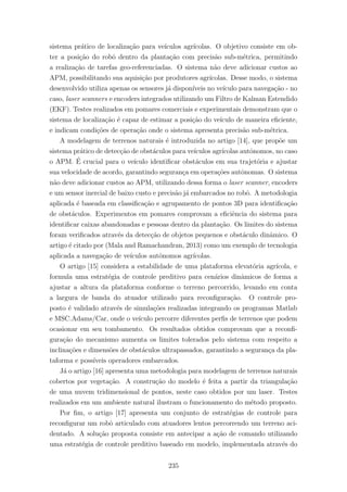 sistema pr´atico de localiza¸c˜ao para ve´ıculos agr´ıcolas. O objetivo consiste em ob-
ter a posi¸c˜ao do robˆo dentro da planta¸c˜ao com precis˜ao sub-m´etrica, permitindo
a realiza¸c˜ao de tarefas geo-referenciadas. O sistema n˜ao deve adicionar custos ao
APM, possibilitando sua aquisi¸c˜ao por produtores agr´ıcolas. Desse modo, o sistema
desenvolvido utiliza apenas os sensores j´a dispon´ıveis no ve´ıculo para navega¸c˜ao - no
caso, laser scanners e encoders integrados utilizando um Filtro de Kalman Estendido
(EKF). Testes realizados em pomares comerciais e experimentais demonstram que o
sistema de localiza¸c˜ao ´e capaz de estimar a posi¸c˜ao do ve´ıculo de maneira eﬁciente,
e indicam condi¸c˜oes de opera¸c˜ao onde o sistema apresenta precis˜ao sub-m´etrica.
A modelagem de terrenos naturais ´e introduzida no artigo [14], que prop˜oe um
sistema pr´atico de detec¸c˜ao de obst´aculos para ve´ıculos agr´ıcolas autˆonomos, no caso
o APM. ´E crucial para o ve´ıculo identiﬁcar obst´aculos em sua trajet´oria e ajustar
sua velocidade de acordo, garantindo seguran¸ca em opera¸c˜oes autˆonomas. O sistema
n˜ao deve adicionar custos ao APM, utilizando dessa forma o laser scanner, encoders
e um sensor inercial de baixo custo e precis˜ao j´a embarcados no robˆo. A metodologia
aplicada ´e baseada em classiﬁca¸c˜ao e agrupamento de pontos 3D para identiﬁca¸c˜ao
de obst´aculos. Experimentos em pomares comprovam a eﬁciˆencia do sistema para
identiﬁcar caixas abandonadas e pessoas dentro da planta¸c˜ao. Os limites do sistema
foram veriﬁcados atrav´es da detec¸c˜ao de objetos pequenos e obst´aculo dinˆamico. O
artigo ´e citado por (Mala and Ramachandran, 2013) como um exemplo de tecnologia
aplicada a navega¸c˜ao de ve´ıculos autˆonomos agr´ıcolas.
O artigo [15] considera a estabilidade de uma plataforma elevat´oria agr´ıcola, e
formula uma estrat´egia de controle preditivo para cen´arios dinˆamicos de forma a
ajustar a altura da plataforma conforme o terreno percorrido, levando em conta
a largura de banda do atuador utilizado para reconﬁgura¸c˜ao. O controle pro-
posto ´e validado atrav´es de simula¸c˜oes realizadas integrando os programas Matlab
e MSC.Adams/Car, onde o ve´ıculo percorre diferentes perﬁs de terrenos que podem
ocasionar em seu tombamento. Os resultados obtidos comprovam que a reconﬁ-
gura¸c˜ao do mecanismo aumenta os limites tolerados pelo sistema com respeito a
inclina¸c˜oes e dimens˜oes de obst´aculos ultrapassados, garantindo a seguran¸ca da pla-
taforma e poss´ıveis operadores embarcados.
J´a o artigo [16] apresenta uma metodologia para modelagem de terrenos naturais
cobertos por vegeta¸c˜ao. A constru¸c˜ao do modelo ´e feita a partir da triangula¸c˜ao
de uma nuvem tridimensional de pontos, neste caso obtidos por um laser. Testes
realizados em um ambiente natural ilustram o funcionamento do m´etodo proposto.
Por ﬁm, o artigo [17] apresenta um conjunto de estrat´egias de controle para
reconﬁgurar um robˆo articulado com atuadores lentos percorrendo um terreno aci-
dentado. A solu¸c˜ao proposta consiste em antecipar a a¸c˜ao de comando utilizando
uma estrat´egia de controle preditivo baseado em modelo, implementada atrav´es do
235
 