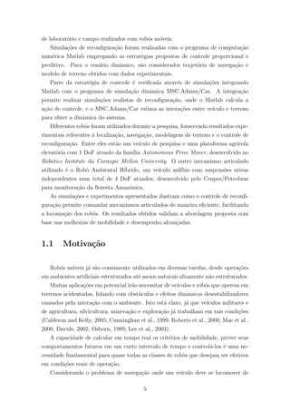 de laborat´orio e campo realizados com robˆos m´oveis.
Simula¸c˜oes de reconﬁgura¸c˜ao foram realizadas com o programa de computa¸c˜ao
num´erica Matlab empregando as estrat´egias propostas de controle proporcional e
preditivo. Para o cen´ario dinˆamico, s˜ao considerados trajet´oria de navega¸c˜ao e
modelo de terreno obtidos com dados experimentais.
Parte da estrat´egia de controle ´e veriﬁcada atrav´es de simula¸c˜oes integrando
Matlab com o programa de simula¸c˜ao dinˆamica MSC.Adams/Car. A integra¸c˜ao
permite realizar simula¸c˜oes realistas de reconﬁgura¸c˜ao, onde o Matlab calcula a
a¸c˜ao de controle, e o MSC.Adams/Car estima as intera¸c˜oes entre ve´ıculo e terreno
para obter a dinˆamica do sistema.
Diferentes robˆos foram utilizados durante a pesquisa, fornecendo resultados expe-
rimentais referentes `a localiza¸c˜ao, navega¸c˜ao, modelagem de terreno e o controle de
reconﬁgura¸c˜ao. Entre eles est˜ao um ve´ıculo de pesquisa e uma plataforma agr´ıcola
elevat´oria com 1 DoF atuado da fam´ılia Autonomous Prive Mover, desenvolvido no
Robotics Institute da Carnegie Mellon University. O outro mecanismo articulado
utilizado ´e o Robˆo Ambiental H´ıbrido, um ve´ıculo anf´ıbio com suspens˜oes ativas
independentes num total de 4 DoF atuados, desenvolvido pelo Cenpes/Petrobras
para monitora¸c˜ao da ﬂoresta Amazˆonica.
As simula¸c˜oes e experimentos apresentados ilustram como o controle de reconﬁ-
gura¸c˜ao permite comandar mecanismos articulados de maneira eﬁciente, facilitando
a locomo¸c˜ao dos robˆos. Os resultados obtidos validam a abordagem proposta com
base nas melhorias de mobilidade e desempenho alcan¸cadas.
1.1 Motiva¸c˜ao
Robˆos m´oveis j´a s˜ao comumente utilizados em diversas tarefas, desde opera¸c˜oes
em ambientes artiﬁciais estruturados at´e meios naturais altamente n˜ao estruturados.
Muitas aplica¸c˜oes em potencial ir˜ao necessitar de ve´ıculos e robˆos que operem em
terrenos acidentadas, lidando com obst´aculos e efeitos dinˆamicos desestabilizadores
causados pela intera¸c˜ao com o ambiente. Isto est´a claro, j´a que ve´ıculos militares e
de agricultura, silvicultura, minera¸c˜ao e explora¸c˜ao j´a trabalham em tais condi¸c˜oes
(Calderon and Kelly, 2005; Cunninghan et al., 1999; Roberts et al., 2000; Mae et al.,
2000; Davids, 2002; Osborn, 1989; Lee et al., 2003).
A capacidade de calcular em tempo real os crit´erios de mobilidade, prever seus
comportamentos futuros em um curto intervalo de tempo e control´a-los ´e uma ne-
cessidade fundamental para quase todas as classes de robˆos que desejam ser efetivos
em condi¸c˜oes reais de opera¸c˜ao.
Considerando o problema de navega¸c˜ao onde um ve´ıculo deve se locomover de
5
 