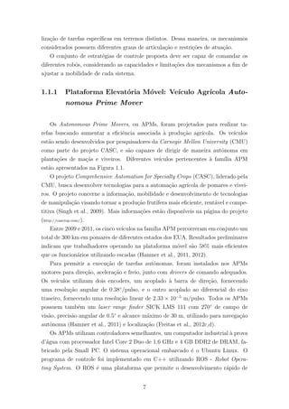 liza¸c˜ao de tarefas espec´ıﬁcas em terrenos distintos. Dessa maneira, os mecanismos
considerados possuem diferentes graus de articula¸c˜ao e restri¸c˜oes de atua¸c˜ao.
O conjunto de estrat´egias de controle proposta deve ser capaz de comandar os
diferentes robˆos, considerando as capacidades e limita¸c˜oes dos mecanismos a ﬁm de
ajustar a mobilidade de cada sistema.
1.1.1 Plataforma Elevat´oria M´ovel: Ve´ıculo Agr´ıcola Auto-
nomous Prime Mover
Os Autonomous Prime Movers, ou APMs, foram projetados para realizar ta-
refas buscando aumentar a eﬁciˆencia associada `a produ¸c˜ao agr´ıcola. Os ve´ıculos
est˜ao sendo desenvolvidos por pesquisadores da Carnegie Mellon University (CMU)
como parte do projeto CASC, e s˜ao capazes de dirigir de maneira autˆonoma em
planta¸c˜oes de ma¸c˜as e viveiros. Diferentes ve´ıculos pertencentes `a fam´ılia APM
est˜ao apresentados na Figura 1.1.
O projeto Comprehensive Automation for Specialty Crops (CASC), liderado pela
CMU, busca desenvolver tecnologias para a automa¸c˜ao agr´ıcola de pomares e vivei-
ros. O projeto concerne a informa¸c˜ao, mobilidade e desenvolvimento de tecnologias
de manipula¸c˜ao visando tornar a produ¸c˜ao frut´ıfera mais eﬁciente, rent´avel e compe-
titiva (Singh et al., 2009). Mais informa¸c˜oes est˜ao dispon´ıveis na p´agina do projeto
(http://cascrop.com/).
Entre 2009 e 2011, os cinco ve´ıculos na fam´ılia APM percorreram em conjunto um
total de 300 km em pomares de diferentes estados dos EUA. Resultados preliminares
indicam que trabalhadores operando na plataforma m´ovel s˜ao 58% mais eﬁcientes
que os funcion´arios utilizando escadas (Hamner et al., 2011, 2012).
Para permitir a execu¸c˜ao de tarefas autˆonomas, foram instalados nos APMs
motores para dire¸c˜ao, acelera¸c˜ao e freio, junto com drivers de comando adequados.
Os ve´ıculos utilizam dois encoders, um acoplado `a barra de dire¸c˜ao, fornecendo
uma resolu¸c˜ao angular de 0.38◦
/pulso, e o outro acoplado ao diferencial do eixo
traseiro, fornecendo uma resolu¸c˜ao linear de 2.33 × 10−5
m/pulso. Todos os APMs
possuem tamb´em um laser range ﬁnder SICK LMS 111 com 270◦
de campo de
vis˜ao, precis˜ao angular de 0.5◦
e alcance m´aximo de 30 m, utilizado para navega¸c˜ao
autˆonoma (Hamner et al., 2011) e localiza¸c˜ao (Freitas et al., 2012c,d).
Os APMs utilizam controladores semelhantes, um computador industrial `a prova
d’´agua com processador Intel Core 2 Duo de 1.6 GHz e 4 GB DDR2 de DRAM, fa-
bricado pela Small PC. O sistema operacional embarcado ´e o Ubuntu Linux. O
programa de controle foi implementado em C++ utilizando ROS - Robot Opera-
ting System. O ROS ´e uma plataforma que permite o desenvolvimento r´apido de
7
 