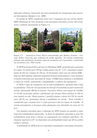 aplica¸c˜oes rob´oticas, fornecendo um meio estruturado de comunica¸c˜ao entre proces-
sos heterog´eneos (Quigley et al., 2009).
O modelo de APM considerado nesta tese ´e compostos por um ve´ıculo el´etrico
MDE eWorkman da Toro integrado a um mecanismo elevat´orio (scissor lift mecha-
nism), conforme apresentado na Figura 1.1.
Figura 1.1: Autonomous Prime Movers desenvolvidos pelo Robotics Institute - Car-
negie Mellon University para realiza¸c˜ao de tarefas agr´ıcolas. Os ve´ıculos considerados
possuem uma plataforma elevat´oria capaz de transportar at´e 2 operadores, constituindo
um mecanismo com 1 DoF atuado.
O APM foi desenvolvido com base no eWorkman MDE, projetado para opera¸c˜oes
de campo. O ve´ıculo pesa 750 kg e utiliza pneus com 22”
× 9.5”
, possuindo compri-
mento de 215 cm e largura de 150 cm. O mecanismo conta com um sistema SQR -
Superior Ride Quality, utilizando suspens˜oes frontais independentes e eixos dianteiro
e traseiro conectados por uma junta de tor¸c˜ao. O SQR busca melhorar a estabilidade
e tra¸c˜ao do ve´ıculo, aumentando a dirigibilidade e conforto dos passageiros.
O APM ´e capaz de transportar um ou dois trabalhadores, operando lado a lado
na plataforma. Para tal, um mecanismo de eleva¸c˜ao foi instalado na parte traseira do
ve´ıculo, adicionando 400 kg ao sistema. Um motor el´etrico com espa¸co de trabalho
d ∈ [0, 80] cm permite ajustar a plataforma, que alcan¸ca altura m´axima de 162 cm
com respeito ao solo. Dessa maneira, ´e poss´ıvel ajustar a altura do CM do ve´ıculo
entre [40, 75] cm, permitindo alterar a mobilidade do ve´ıculo. Neste trabalho ´e
considerado que o atuador leva 4 s para percorrer todo seu espa¸co de trabalho. O
ve´ıculo normalmente se locomove pelas planta¸c˜oes com velocidade em torno de 1.0
m/s.
Um requisito necess´ario para a utiliza¸c˜ao do APM consiste em garantir a segu-
ran¸ca dos trabalhadores embarcados. A altura da plataforma associada ao peso dos
trabalhadores pode levar o sistema ao capotamento em condi¸c˜oes espec´ıﬁcas. In-
clina¸c˜oes superiores a 27◦
ou depress˜oes com profundidade maior que 20 cm podem
tombar o sistema.
A mobilidade do APM pode ser controlada comandando o mecanismo elevat´orio,
8
 