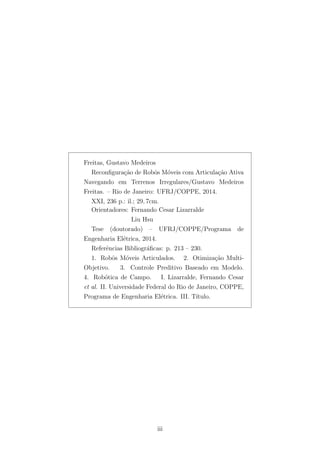 Freitas, Gustavo Medeiros
Reconﬁgura¸c˜ao de Robˆos M´oveis com Articula¸c˜ao Ativa
Navegando em Terrenos Irregulares/Gustavo Medeiros
Freitas. – Rio de Janeiro: UFRJ/COPPE, 2014.
XXI, 236 p.: il.; 29, 7cm.
Orientadores: Fernando Cesar Lizarralde
Liu Hsu
Tese (doutorado) – UFRJ/COPPE/Programa de
Engenharia El´etrica, 2014.
Referˆencias Bibliogr´aﬁcas: p. 213 – 230.
1. Robˆos M´oveis Articulados. 2. Otimiza¸c˜ao Multi-
Objetivo. 3. Controle Preditivo Baseado em Modelo.
4. Rob´otica de Campo. I. Lizarralde, Fernando Cesar
et al. II. Universidade Federal do Rio de Janeiro, COPPE,
Programa de Engenharia El´etrica. III. T´ıtulo.
iii
 