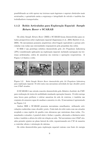 possibilitando ao robˆo operar em terrenos mais ´ıngremes e superar obst´aculos mais
acentuados, e garantindo assim a seguran¸ca e integridade do ve´ıculo e tamb´em dos
trabalhadores transportados.
1.1.2 Robˆos Articulados para Explora¸c˜ao Espacial: Sample
Return Rover e SCARAB
Os robˆos Sample Return Rover (SRR) e SCARAB foram desenvolvidos para es-
tudos prospectivos sobre explora¸c˜ao espacial (Iagnemma et al., 2003; Bartlett et al.,
2008). Os mecanismos possuem arquitetura wheel-legged, equivalente a pernas arti-
culadas com rodas nas extremidades respons´aveis pela propuls˜ao dos robˆos.
O SRR ´e um prot´otipo rob´otico desenvolvido pelo Jet Propulsion Laboratory
(JPL) considerando aplica¸c˜oes na explora¸c˜ao espacial, incluindo navega¸c˜ao em ter-
renos acidentados, coleta de amostras em crateras e opera¸c˜oes cooperativas. A
Figura 1.2 ilustra o robˆo.
Figura 1.2: Robˆo Sample Return Rover desenvolvido pelo Jet Propulsion Laboratory
para explora¸c˜ao espacial. O robˆo conta com mecanismo articulado do tipo shoulder joints
com 2 DoF atuados.
O SCARAB ´e um ve´ıculo conceito desenvolvido pelo Robotics Institute da CMU
para realiza¸c˜ao de testes de mobilidade emulando opera¸c˜oes lunares. O robˆo carrega
uma broca para perfurar e coletar amostras do solo de crateras, e tamb´em um
conjunto de sensores capaz de analisar a amostra in situ. O mecanismo ´e apresentado
na Figura 1.3.
Ambos SRR e SCARAB possuem mecanismo semelhantes, utilizando arti-
cula¸c˜oes conhecidas como shoulder joints. Cada lado do robˆo conta com um atuador
acoplado a uma esp´ecie de quadro com alavancas que sustentam duas rodas. Co-
mandando o atuador, ´e poss´ıvel abrir e fechar o quadro, alterando a distˆancia entre
rodas e tamb´em a altura do robˆo em rela¸c˜ao ao solo. Tal mecanismo com 2 DoF atu-
ados permite ajustes no plano lateral do robˆo, reposicionando seu CM de maneira
a controlar altura e orienta¸c˜ao do sistema.
Os robˆos desenvolvidos para explora¸c˜ao espacial contam com fonte de energia
9
 