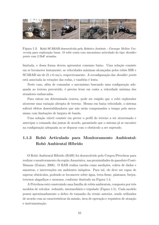 Figura 1.3: Robˆo SCARAB desenvolvido pelo Robotics Institute - Carnegie Mellon Uni-
versity para explora¸c˜ao lunar. O robˆo conta com mecanismo articulado do tipo shoulder
joints com 2 DoF atuados.
limitada, e dessa forma devem apresentar consumo baixo. Uma solu¸c˜ao consiste
em se locomover lentamente; as velocidades m´aximas alcan¸cadas pelos robˆos SSR e
SCARAB s˜ao de 21 e 6 cm/s, respectivamente. A reconﬁgura¸c˜ao das shoulder joints
est´a associada `as rota¸c˜oes das rodas, e tamb´em ´e lenta.
Neste caso, al´em de comandar o mecanismo buscando uma conﬁgura¸c˜ao ade-
quada ao terreno percorrido, ´e preciso levar em conta a velocidade m´axima dos
atuadores embarcados.
Para entrar em determinada cratera, pode ser exigido que o robˆo explorador
atravesse uma varia¸c˜ao abrupta de terreno. Mesmo em baixa velocidade, o sistema
sofrer´a efeitos desestabilizadores que n˜ao ser˜ao compensados a tempo pelo meca-
nismo com limita¸c˜oes de largura de banda.
Uma solu¸c˜ao vi´avel consiste em prever o perﬁl do terreno a ser atravessado e
antecipar o comando das juntas de acordo, garantindo que o sistema j´a se encontre
na conﬁgura¸c˜ao adequada ao se deparar com o obst´aculo a ser superado.
1.1.3 Robˆo Articulado para Monitoramento Ambiental:
Robˆo Ambiental H´ıbrido
O Robˆo Ambiental H´ıbrido (RAH) foi desenvolvido pelo Cenpes/Petrobras para
realizar o monitoramento da regi˜ao Amazˆonica, nas proximidades do gasoduto Coari-
Manaus (Guizzo, 2008). O RAH realiza tarefas como medi¸c˜oes, coleta de dados e
amostras, e interven¸c˜oes em ambientes in´ospitos. Para tal, ele deve ser capaz de
superar obst´aculos, podendo se locomover sobre ´agua, terra ﬁrme, pˆantanos, brejos,
terrenos alagadi¸cos e arenosos, conforme ilustrado na Figura 1.4.
A Petrobras est´a construindo uma fam´ılia de robˆos ambientais, composta por trˆes
modelos de ve´ıculos: reduzido, intermedi´ario e tripulado (Figura 1.5). Cada modelo
possui aproximadamente o dobro do tamanho da vers˜ao anterior, sendo utilizados
de acordo com as caracter´ısticas da miss˜ao, ´area de opera¸c˜ao e requisitos de atua¸c˜ao
e instrumenta¸c˜ao.
10
 