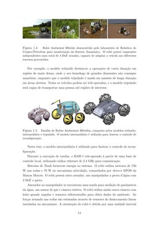 Figura 1.4: Robˆo Ambiental H´ıbrido desenvolvido pelo laborat´orio de Rob´otica do
Cenpes/Petrobras para monitora¸c˜ao da ﬂoresta Amazˆonica. O robˆo possu´ı suspens˜oes
independentes num total de 4 DoF atuados, capazes de adaptar o ve´ıculo aos diferentes
terrenos percorridos.
Por exemplo, o modelo reduzido destina-se a opera¸c˜oes de curta dura¸c˜ao em
regi˜oes de mata densa, onde o seu hom´ologo de grandes dimens˜oes n˜ao consegue
manobrar, enquanto que o modelo tripulado ´e usado em miss˜oes de longa dura¸c˜ao
em ´areas abertas. Todos os ve´ıculos podem ser tele-operados, e o modelo tripulado
ser´a capaz de transportar uma pessoa at´e regi˜oes de interesse.
Figura 1.5: Fam´ılia de Robˆos Ambientais H´ıbridos, composta pelos modelos reduzido,
intermedi´ario e tripulado. O modelo intermedi´ario ´e utilizado para ilustrar o controle de
reconﬁgura¸c˜ao.
Nesta tese, o modelo intermedi´ario ´e utilizado para ilustrar o controle de recon-
ﬁgura¸c˜ao.
Durante a execu¸c˜ao de tarefas, o RAH ´e tele-operado `a partir de uma base de
controle local, utilizando r´adios ethernet de 2.4 GHz para comunica¸c˜ao.
Baterias de Nimh fornecem energia ao sistema. O robˆo utiliza motores de 150
W nas rodas e 70 W no mecanismo articulado, comandados por drivers EPOS da
Maxon Motors. O robˆo possui outro atuador, um manipulador a prova d’´agua com
2 DoF e garra.
Anexados ao manipulador se encontram uma sonda para medi¸c˜ao de parˆametros
da ´agua, um sensor de g´as e cˆamera est´ereo. O robˆo utiliza ainda outra cˆamera com
lente grande angular e sensores infravermelho para obter dados do ambiente. As
for¸cas atuando nas rodas s˜ao estimadas atrav´es de sensores de deslocamento linear
instalados no mecanismo. A orienta¸c˜ao do robˆo ´e obtida por uma unidade inercial
11
 
