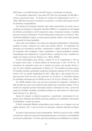 MTI Xsens, e um GPS Garmim 18x LVC fornece a localiza¸c˜ao do sistema.
O controlador embarcado ´e uma placa PC/104 com processador de 500 Mhz e
sistema operacional Linux. O sistema de controle foi implementado em C++, e
utiliza diferentes processos executados em paralelo e trocando informa¸c˜oes atrav´es
de mem´orias compartilhadas.
Um sistema de locomo¸c˜ao inovador est´a sendo desenvolvido de acordo com as
condi¸c˜oes encontradas na Amazˆonia (dos Reis, 2007b,a). A arquitetura wheel-legged
foi adotada, permitindo ao robˆo transportar carga e economizar energia, e tamb´em
percorrer terrenos acidentados. O robˆo utiliza quatro rodas para se locomover. Bus-
cando ﬂutuabilidade na ´agua, as rodas possuem grande volume e s˜ao confeccionadas
com material de baixa densidade.
Cada roda est´a acoplada a um sistema de suspens˜ao independente, denominado
tamb´em de perna, composto por mola mais atuador el´etrico. As suspens˜oes s˜ao
formadas por mecanismos paralelos, aumentando a rigidez estrutural do sistema.
Os atuadores est˜ao acoplados a fusos, equivalentes a juntas prism´aticas atuadas.
Comandando esses dispositivos, ´e poss´ıvel alterar a posi¸c˜ao da roda e tamb´em seu
ˆangulo em rela¸c˜ao ao terreno (Freitas et al., 2011a, 2010d).
O robˆo intermedi´ario pesa 150 kg, e possui 73 cm de comprimento e 135 cm
de largura entre rodas. A altura m´ınima do sistema para o solo ´e de 68 cm. O
mecanismo de suspens˜ao conta com 1 atuador por perna, que permite alterar a
pose da roda conforme apresentado na Figura 1.6. Os atuadores possuem espa¸co
de trabalho reduzido, permitindo compensar inclina¸c˜oes m´aximas de 4.6◦
no sentido
lateral e 9.8◦
no sentido longitudinal do robˆo. Al´em disso, cada atuador leva 13 s
para percorrer todo seu curso, que varia entre d ∈ [9, 18] cm. A velocidade m´axima
de transla¸c˜ao alcan¸cada por este RAH em terra ´e de 2.3 m/s (Freitas et al., 2010c).
J´a o RAH reduzido conta com um novo mecanismo de suspens˜ao, utilizando 2
DoF atuados por perna com atuadores mais r´apidos que o prot´otipo original. O novo
modelo de suspens˜ao permite desacoplar posi¸c˜ao e orienta¸c˜ao da roda, e possui um
espa¸co de trabalho estendido, permitindo inclusive ao robˆo operar de cabe¸ca para
baixo (Freitas et al., 2011c,b).
Apesar de cumprir os objetivos propostos, a arquitetura e mecanismos de sus-
pens˜ao ativa utilizados pelo RAH acarretam problemas de mobilidade relacionados
`a estabilidade e tra¸c˜ao do sistema.
O Robˆo Ambiental H´ıbrido intermedi´ario pode tombar ao se deparar com um
ˆangulo superior a 35◦
, o que j´a ocorreu em opera¸c˜ao, conforme ilustrado na Figura
1.7.
As quatro rodas possuem tra¸c˜ao independente. Devido ao peso do robˆo, o RAH
necessita que todas elas tracionem adequadamente para se locomover com facilidade
em terrenos acidentados. O ve´ıculo apresenta problemas de mobilidade ao se deparar
12
 
