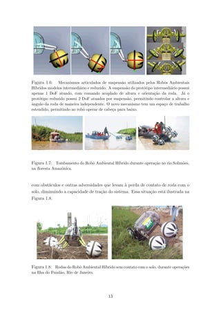 Figura 1.6: Mecanismos articulados de suspens˜ao utilizados pelos Robˆos Ambientais
H´ıbridos modelos intermedi´ario e reduzido. A suspens˜ao do prot´otipo intermedi´ario possui
apenas 1 DoF atuado, com comando acoplado de altura e orienta¸c˜ao da roda. J´a o
prot´otipo reduzido possui 2 DoF atuados por suspens˜ao, permitindo controlar a altura e
ˆangulo da roda de maneira independente. O novo mecanismo tem um espa¸co de trabalho
estendido, permitindo ao robˆo operar de cabe¸ca para baixo.
Figura 1.7: Tombamento do Robˆo Ambiental H´ıbrido durante opera¸c˜ao no rio Solim˜oes,
na ﬂoresta Amazˆonica.
com obst´aculos e outras adversidades que levam `a perda de contato de roda com o
solo, diminuindo a capacidade de tra¸c˜ao do sistema. Essa situa¸c˜ao est´a ilustrada na
Figura 1.8.
Figura 1.8: Rodas do Robˆo Ambiental H´ıbrido sem contato com o solo, durante opera¸c˜oes
na Ilha do Fund˜ao, Rio de Janeiro.
13
 