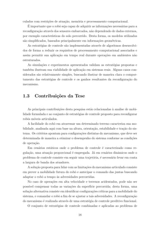 culados com restri¸c˜oes de atua¸c˜ao, mem´oria e processamento computacional.
´E importante que o robˆo seja capaz de adquirir as informa¸c˜oes necess´arias para a
reconﬁgura¸c˜ao atrav´es dos sensores embarcados, n˜ao dependendo de dados externos,
por exemplo caracter´ısticas do solo percorrido. Desta forma, os modelos utilizados
s˜ao simpliﬁcados, baseados principalmente em informa¸c˜oes geom´etricas.
As estrat´egias de controle s˜ao implementadas atrav´es de algoritmos desenvolvi-
dos de forma a reduzir os requisitos de processamento computacional associados e
assim permitir sua aplica¸c˜ao em tempo real durante opera¸c˜oes em ambientes n˜ao
estruturados.
As simula¸c˜oes e experimentos apresentados validam as estrat´egias propostas e
tamb´em ilustram sua viabilidade de aplica¸c˜ao em sistemas reais. Alguns casos con-
siderados s˜ao relativamente simples, buscando ilustrar de maneira clara o compor-
tamento das estrat´egias de controle e os ganhos resultantes da reconﬁgura¸c˜ao do
mecanismo.
1.3 Contribui¸c˜oes da Tese
As principais contribui¸c˜oes desta pesquisa est˜ao relacionadas `a analise de mobi-
lidade formulada e ao conjunto de estrat´egias de controle proposto para reconﬁgurar
robˆos m´oveis articulados.
A facilidade do robˆo em atravessar um determinado terreno caracteriza sua mo-
bilidade, analisada aqui com base na altura, orienta¸c˜ao, estabilidade e tra¸c˜ao do sis-
tema. Os crit´erios apontam para conﬁgura¸c˜oes distintas do mecanismo, que deve ser
determinada de maneira a otimizar o desempenho do sistema conforme as condi¸c˜oes
de opera¸c˜ao.
Em cen´arios est´aticos onde o problema de controle ´e caracterizado como re-
gula¸c˜ao, uma atua¸c˜ao proporcional ´e empregada. J´a em cen´arios dinˆamicos onde o
problema de controle consiste em seguir uma trajet´oria, ´e necess´ario levar em conta
a largura de banda dos atuadores.
A solu¸c˜ao proposta para lidar com as limita¸c˜oes do mecanismo articulado consiste
em prever a mobilidade futura do robˆo e antecipar o comando das juntas buscando
adaptar o robˆo a tempo `as adversidades percorridas.
No caso de opera¸c˜oes em alta velocidade e terrenos acidentados, pode n˜ao ser
poss´ıvel compensar todas as varia¸c˜oes da superf´ıcie percorrida; desta forma, uma
solu¸c˜ao alternativa consiste em identiﬁcar conﬁgura¸c˜oes cr´ıticas para a mobilidade do
sistema, e comandar o robˆo a ﬁm de se ajustar a tais adversidades. A reconﬁgura¸c˜ao
do mecanismo ´e realizada atrav´es de uma estrat´egia de controle preditivo funcional.
O conjunto de estrat´egias de controle combinadas e aplicadas ao problema de
18
 