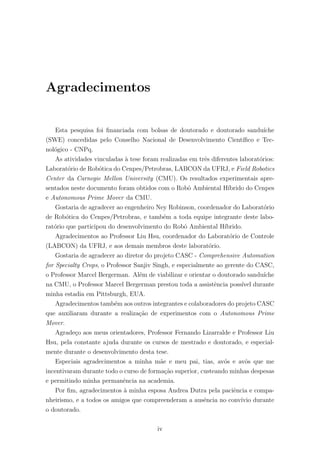 Agradecimentos
Esta pesquisa foi ﬁnanciada com bolsas de doutorado e doutorado sandu´ıche
(SWE) concedidas pelo Conselho Nacional de Desenvolvimento Cient´ıﬁco e Tec-
nol´ogico - CNPq.
As atividades vinculadas `a tese foram realizadas em trˆes diferentes laborat´orios:
Laborat´orio de Rob´otica do Cenpes/Petrobras, LABCON da UFRJ, e Field Robotics
Center da Carnegie Mellon University (CMU). Os resultados experimentais apre-
sentados neste documento foram obtidos com o Robˆo Ambiental H´ıbrido do Cenpes
e Autonomous Prime Mover da CMU.
Gostaria de agradecer ao engenheiro Ney Robinson, coordenador do Laborat´orio
de Rob´otica do Cenpes/Petrobras, e tamb´em a toda equipe integrante deste labo-
rat´orio que participou do desenvolvimento do Robˆo Ambiental H´ıbrido.
Agradecimentos ao Professor Liu Hsu, coordenador do Laborat´orio de Controle
(LABCON) da UFRJ, e aos demais membros deste laborat´orio.
Gostaria de agradecer ao diretor do projeto CASC - Comprehensive Automation
for Specialty Crops, o Professor Sanjiv Singh, e especialmente ao gerente do CASC,
o Professor Marcel Bergerman. Al´em de viabilizar e orientar o doutorado sandu´ıche
na CMU, o Professor Marcel Bergerman prestou toda a assistˆencia poss´ıvel durante
minha estadia em Pittsburgh, EUA.
Agradecimentos tamb´em aos outros integrantes e colaboradores do projeto CASC
que auxiliaram durante a realiza¸c˜ao de experimentos com o Autonomous Prime
Mover.
Agrade¸co aos meus orientadores, Professor Fernando Lizarralde e Professor Liu
Hsu, pela constante ajuda durante os cursos de mestrado e doutorado, e especial-
mente durante o desenvolvimento desta tese.
Especiais agradecimentos a minha m˜ae e meu pai, tias, av´os e avˆos que me
incentivaram durante todo o curso de forma¸c˜ao superior, custeando minhas despesas
e permitindo minha permanˆencia na academia.
Por ﬁm, agradecimentos `a minha esposa Andrea Dutra pela paciˆencia e compa-
nheirismo, e a todos os amigos que compreenderam a ausˆencia no conv´ıvio durante
o doutorado.
iv
 