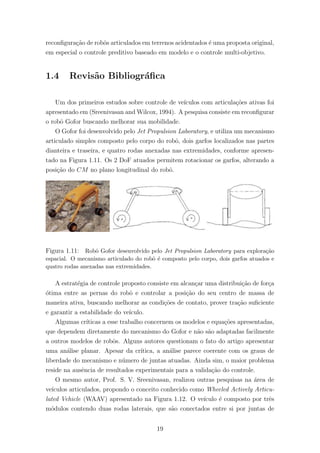 reconﬁgura¸c˜ao de robˆos articulados em terrenos acidentados ´e uma proposta original,
em especial o controle preditivo baseado em modelo e o controle multi-objetivo.
1.4 Revis˜ao Bibliogr´aﬁca
Um dos primeiros estudos sobre controle de ve´ıculos com articula¸c˜oes ativas foi
apresentado em (Sreenivasan and Wilcox, 1994). A pesquisa consiste em reconﬁgurar
o robˆo Gofor buscando melhorar sua mobilidade.
O Gofor foi desenvolvido pelo Jet Propulsion Laboratory, e utiliza um mecanismo
articulado simples composto pelo corpo do robˆo, dois garfos localizados nas partes
dianteira e traseira, e quatro rodas anexadas nas extremidades, conforme apresen-
tado na Figura 1.11. Os 2 DoF atuados permitem rotacionar os garfos, alterando a
posi¸c˜ao do CM no plano longitudinal do robˆo.
Figura 1.11: Robˆo Gofor desenvolvido pelo Jet Propulsion Laboratory para explora¸c˜ao
espacial. O mecanismo articulado do robˆo ´e composto pelo corpo, dois garfos atuados e
quatro rodas anexadas nas extremidades.
A estrat´egia de controle proposto consiste em alcan¸car uma distribui¸c˜ao de for¸ca
´otima entre as pernas do robˆo e controlar a posi¸c˜ao do seu centro de massa de
maneira ativa, buscando melhorar as condi¸c˜oes de contato, prover tra¸c˜ao suﬁciente
e garantir a estabilidade do ve´ıculo.
Algumas cr´ıticas a esse trabalho concernem os modelos e equa¸c˜oes apresentadas,
que dependem diretamente do mecanismo do Gofor e n˜ao s˜ao adaptadas facilmente
a outros modelos de robˆos. Alguns autores questionam o fato do artigo apresentar
uma an´alise planar. Apesar da cr´ıtica, a an´alise parece coerente com os graus de
liberdade do mecanismo e n´umero de juntas atuadas. Ainda sim, o maior problema
reside na ausˆencia de resultados experimentais para a valida¸c˜ao do controle.
O mesmo autor, Prof. S. V. Sreenivasan, realizou outras pesquisas na ´area de
ve´ıculos articulados, propondo o conceito conhecido como Wheeled Actively Articu-
lated Vehicle (WAAV) apresentado na Figura 1.12. O ve´ıculo ´e composto por trˆes
m´odulos contendo duas rodas laterais, que s˜ao conectados entre si por juntas de
19
 