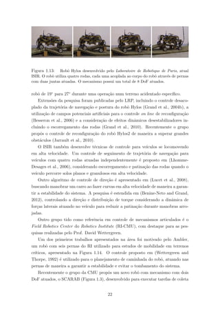 Figura 1.13: Robˆo Hylos desenvolvido pelo Laboratoire de Robotique de Paris, atual
ISIR. O robˆo utiliza quatro rodas, cada uma acoplada ao corpo do robˆo atrav´es de pernas
com duas juntas atuadas. O mecanismo possui um total de 8 DoF atuados.
robˆo de 19◦
para 27◦
durante uma opera¸c˜ao num terreno acidentado espec´ıﬁco.
Extens˜oes da pesquisa foram publicadas pelo LRP, incluindo o controle desaco-
plado da trajet´oria de navega¸c˜ao e postura do robˆo Hylos (Grand et al., 2004b), a
utiliza¸c˜ao de campos potenciais artiﬁciais para o controle on line de reconﬁgura¸c˜ao
(Besseron et al., 2006) e a considera¸c˜ao de efeitos dinˆamicos desestabilizadores in-
cluindo o escorregamento das rodas (Grand et al., 2010). Recentemente o grupo
propˆos o controle de reconﬁgura¸c˜ao do robˆo Hylos2 de maneira a superar grandes
obst´aculos (Jarrault et al., 2010).
O ISIR tamb´em desenvolve t´ecnicas de controle para ve´ıculos se locomovendo
em alta velocidade. Um controle de seguimento de trajet´oria de navega¸c˜ao para
ve´ıculos com quatro rodas atuadas independentemente ´e proposto em (Lhomme-
Desages et al., 2006), considerando escorregamento e patina¸c˜ao das rodas quando o
ve´ıculo percorre solos planos e granulosos em alta velocidade.
Outro algoritmo de controle de dire¸c˜ao ´e apresentado em (Lucet et al., 2008),
buscando manobrar um carro ao fazer curvas em alta velocidade de maneira a garan-
tir a estabilidade do sistema. A pesquisa ´e estendida em (Benine-Neto and Grand,
2012), controlando a dire¸c˜ao e distribui¸c˜ao de torque considerando a dinˆamica de
for¸cas laterais atuando no ve´ıculo para reduzir a patina¸c˜ao durante manobras arro-
jadas.
Outro grupo tido como referˆencia em controle de mecanismos articulados ´e o
Field Robotics Center do Robotics Institute (RI-CMU), com destaque para as pes-
quisas realizadas pelo Prof. David Wettergreen.
Um dos primeiros trabalhos apresentados na ´area foi motivado pelo Ambler,
um robˆo com seis pernas do RI utilizado para estudos de mobilidade em terrenos
cr´ıticos, apresentado na Figura 1.14. O controle proposto em (Wettergreen and
Thorpe, 1992) ´e utilizado para o planejamento de caminhada do robˆo, atuando nas
pernas de maneira a garantir a estabilidade e evitar o tombamento do sistema.
Recentemente o grupo da CMU propˆos um novo robˆo com mecanismo com dois
DoF atuados, o SCARAB (Figura 1.3), desenvolvido para executar tarefas de coleta
22
 