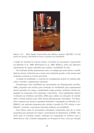 Figura 1.14: Robˆo Ambler desenvolvido pelo Robotics Institute (RI-CMU). O robˆo
possui seis pernas, controladas de forma a garantir sua estabilidade.
e an´alise de material em crateras lunares. O projeto do mecanismo ´e apresentado
em (Bartlett et al., 2008; Wettergreen et al., 2009, 2010b,a), junto com diferentes
experimentos de campo realizados para analisar a mobilidade do robˆo.
Os resultados obtidos demonstram como a reconﬁgura¸c˜ao pode alterar a mobili-
dade do sistema, indicando que a tra¸c˜ao seria otimizada quando o robˆo assume uma
inclina¸c˜ao contr´aria ao terreno percorrido.
A an´alise de mobilidade e o controle de reconﬁgura¸c˜ao podem ser tamb´em apli-
cados a ve´ıculos e equipamentos utilit´arios.
Considera¸c˜oes sobre mobilidade s˜ao apresentadas em (Papadopoulos and Rey,
1996), propondo uma m´etrica para estima¸c˜ao de estabilidade para equipamentos
m´oveis operando em campo e manipulando cargas pesadas, incluindo ve´ıculos em-
pregados na constru¸c˜ao civil, minera¸c˜ao e silvicultura. Uma empilhadeira el´etrica
´e utilizada em (Calderon and Kelly, 2005) para validar um estimador de estabili-
dade e atitude proposto para robˆos m´oveis dinamicamente articulados. Um dispo-
sitivo composto por esteiras e guindaste hidr´aulico ´e empregado em (Morales et al.,
2009a,b), que apresenta propostas para calcular a posi¸c˜ao do CM, estimar a esta-
bilidade e controlar o mecanismo buscando melhorar sua mobilidade.
Uma ´ultima classe de mecanismos articulados considerados aqui s˜ao os robˆos
projetados para opera¸c˜oes de resgate e neutraliza¸c˜ao de dispositivos, os EODs. Tais
robˆos est˜ao se tornando comuns, utilizados em competi¸c˜oes de rob´otica como a
Robot Rescue Cup e tamb´em empregados em situa¸c˜oes de risco, como por exemplo
23
 