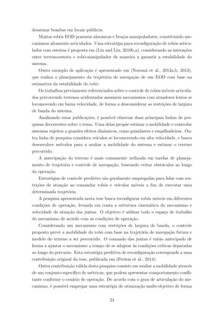desarmar bombas em locais p´ublicos.
Muitos robˆos EOD possuem alavancas e bra¸cos manipuladores, constituindo me-
canismos altamente articulados. Uma estrat´egia para reconﬁgura¸c˜ao de robˆos articu-
lados com esteiras ´e proposta em (Liu and Liu, 2010b,a), considerando as intera¸c˜oes
entre terreno-esteira e robˆo-manipulador de maneira a garantir a estabilidade do
sistema.
Outro exemplo de aplica¸c˜ao ´e apresentado em (Norouzi et al., 2012a,b, 2013),
que realiza o planejamento da trajet´oria de navega¸c˜ao de um EOD com base na
estimativa da estabilidade do robˆo.
Os trabalhos previamente referenciados sobre o controle de robˆos m´oveis articula-
dos percorrendo terrenos acidentados assumem mecanismos com atuadores lentos se
locomovendo em baixa velocidade, de forma a desconsiderar as restri¸c˜oes de largura
de banda do sistema.
Analisando estas publica¸c˜oes, ´e poss´ıvel observar duas principais linhas de pes-
quisas decorrentes sobre o tema. Uma delas prop˜oe estimar a mobilidade e controlar
sistemas sujeitos a grandes efeitos dinˆamicos, como guindastes e empilhadeiras. Ou-
tra linha de pesquisa considera ve´ıculos se locomovendo em alta velocidade, e busca
desenvolver m´etodos para a avaliar a mobilidade do sistema e estimar o terreno
percorrido.
A antecipa¸c˜ao do terreno ´e mais comumente utilizada em tarefas de planeja-
mento de trajet´oria e controle de navega¸c˜ao, buscando evitar obst´aculos ao longo
da opera¸c˜ao.
Estrat´egias de controle preditivo s˜ao geralmente empregadas para lidar com res-
tri¸c˜oes de atua¸c˜ao ao comandar robˆos e ve´ıculos m´oveis a ﬁm de executar uma
determinada trajet´oria.
A pesquisa apresentada nesta tese busca reconﬁgurar robˆos m´oveis em diferentes
condi¸c˜oes de opera¸c˜ao, levando em conta a estrutura cinem´atica do mecanismo e
velocidade de atua¸c˜ao das juntas. O objetivo ´e utilizar todo o espa¸co de trabalho
do mecanismo de acordo com as condi¸c˜oes de opera¸c˜ao.
Considerando um mecanismo com restri¸c˜oes de largura de banda, o controle
proposto prevˆe a mobilidade do robˆo com base na trajet´oria de navega¸c˜ao futura e
modelo do terreno a ser percorrido. O comando das juntas ´e ent˜ao antecipado de
forma a ajustar o mecanismo a tempo de se adaptar `as condi¸c˜oes cr´ıticas deparadas
ao longo do percurso. Esta estrat´egia preditiva de reconﬁgura¸c˜ao corresponde a uma
contribui¸c˜ao original da tese, publicada em (Freitas et al., 2014).
Outra contribui¸c˜ao v´alida desta pesquisa consiste em avaliar a mobilidade atrav´es
de um conjunto espec´ıﬁco de m´etricas, que podem apresentar comportamento conﬂi-
tante conforme o cen´ario de opera¸c˜ao. De acordo com o grau de articula¸c˜ao do me-
canismo, ´e poss´ıvel empregar uma estrat´egia de otimiza¸c˜ao multi-objetivo de forma
24
 