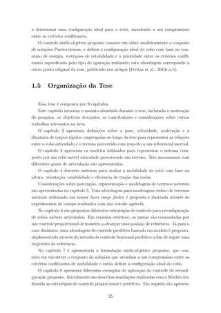 a determinar uma conﬁgura¸c˜ao ideal para o robˆo, atendendo a um compromisso
entre os crit´erios conﬂitantes.
O controle multi-objetivo proposto consiste em obter analiticamente o conjunto
de solu¸c˜oes Pareto-´otimas, e deﬁnir a conﬁgura¸c˜ao ideal do robˆo com base no con-
sumo de energia, restri¸c˜oes de estabilidade e a prioridade entre os crit´erios conﬂi-
tantes especiﬁcada pelo tipo de opera¸c˜ao realizada; esta abordagem corresponde a
outro ponto original da tese, publicado nos artigos (Freitas et al., 2010c,a,b).
1.5 Organiza¸c˜ao da Tese
Essa tese ´e composta por 9 cap´ıtulos.
Este cap´ıtulo introduz o assunto abordado durante a tese, incluindo a motiva¸c˜ao
da pesquisa, os objetivos desejados, as contribui¸c˜oes e considera¸c˜oes sobre outros
trabalhos relevantes na ´area.
O cap´ıtulo 2 apresenta deﬁni¸c˜oes sobre a pose, velocidade, acelera¸c˜ao e a
dinˆamica de corpos r´ıgidos, empregadas ao longo da tese para representar as rela¸c˜oes
entre o robˆo articulado e o terreno percorrido com respeito a um referencial inercial.
O cap´ıtulo 3 apresenta os modelos utilizados para representar o sistema com-
posto por um robˆo m´ovel articulado percorrendo um terreno. Trˆes mecanismos com
diferentes graus de articula¸c˜ao s˜ao apresentados.
O cap´ıtulo 4 descreve m´etricas para avaliar a mobilidade do robˆo com base na
altura, orienta¸c˜ao, estabilidade e eﬁciˆencia de tra¸c˜ao das rodas.
Considera¸c˜oes sobre percep¸c˜ao, representa¸c˜ao e modelagem de terrenos naturais
s˜ao apresentadas no cap´ıtulo 5. Uma abordagem para modelagem online de terrenos
naturais utilizando um sensor laser range ﬁnder ´e proposta e ilustrada atrav´es de
experimentos de campo realizados com um ve´ıculo agr´ıcola.
No cap´ıtulo 6 s˜ao propostas diferentes estrat´egias de controle para reconﬁgura¸c˜ao
de robˆos m´oveis articulados. Em cen´arios est´aticos, as juntas s˜ao comandadas por
um controle proporcional de maneira a alcan¸car uma posi¸c˜ao de referˆencia. J´a para o
caso dinˆamico, uma abordagem de controle preditivo baseado em modelo ´e proposta,
implementada atrav´es do m´etodo de controle funcional preditivo a ﬁm de seguir uma
trajet´oria de referˆencia.
No cap´ıtulo 7 ´e apresentada a formula¸c˜ao multi-objetivo proposta, que con-
siste em encontrar o conjunto de solu¸c˜oes que atendam a um compromisso entre os
crit´erios conﬂitantes de mobilidade e ent˜ao deﬁnir a conﬁgura¸c˜ao ideal do robˆo.
O cap´ıtulo 8 apresenta diferentes exemplos de aplica¸c˜ao do controle de reconﬁ-
gura¸c˜ao proposto. Inicialmente s˜ao descritas simula¸c˜oes realizadas com o Matlab uti-
lizando as estrat´egias de controle proporcional e preditivo. Em seguida s˜ao apresen-
25
 