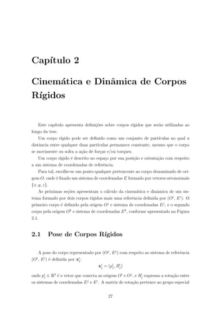 Cap´ıtulo 2
Cinem´atica e Dinˆamica de Corpos
R´ıgidos
Este cap´ıtulo apresenta deﬁni¸c˜oes sobre corpos r´ıgidos que ser˜ao utilizadas ao
longo da tese.
Um corpo r´ıgido pode ser deﬁnido como um conjunto de part´ıculas no qual a
distˆancia entre qualquer duas part´ıculas permanece constante, mesmo que o corpo
se movimente ou sofra a a¸c˜ao de for¸cas e/ou torques.
Um corpo r´ıgido ´e descrito no espa¸co por sua posi¸c˜ao e orienta¸c˜ao com respeito
a um sistema de coordenadas de referˆencia.
Para tal, escolhe-se um ponto qualquer pertencente ao corpo denominado de ori-
gem O, onde ´e ﬁxado um sistema de coordenadas E formado por vetores ortonormais
{x, y, z}.
As pr´oximas se¸c˜oes apresentam o c´alculo da cinem´atica e dinˆamica de um sis-
tema formado por dois corpos r´ıgidos mais uma referˆencia deﬁnida por (Oi
, Ei
). O
primeiro corpo ´e deﬁnido pela origem Oj
e sistema de coordenadas Ej
, e o segundo
corpo pela origem Ok
e sistema de coordenadas Ek
, conforme apresentado na Figura
2.1.
2.1 Pose de Corpos R´ıgidos
A pose do corpo representado por (Oj
, Ej
) com respeito ao sistema de referˆencia
(Oi
, Ei
) ´e deﬁnida por xi
j:
xi
j = (pi
j, Ri
j)
onde pi
j ∈ R3
´e o vetor que conecta as origens Oi
e Oj
, e Ri
j expressa a rota¸c˜ao entre
os sistemas de coordenadas Ej
e Ei
. A matriz de rota¸c˜ao pertence ao grupo especial
27
 