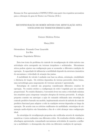 Resumo da Tese apresentada `a COPPE/UFRJ como parte dos requisitos necess´arios
para a obten¸c˜ao do grau de Doutor em Ciˆencias (D.Sc.)
RECONFIGURAC¸ ˜AO DE ROBˆOS M´OVEIS COM ARTICULAC¸ ˜AO ATIVA
NAVEGANDO EM TERRENOS IRREGULARES
Gustavo Medeiros Freitas
Mar¸co/2014
Orientadores: Fernando Cesar Lizarralde
Liu Hsu
Programa: Engenharia El´etrica
Esta tese trata do problema do controle de reconﬁgura¸c˜ao de robˆos m´oveis com
articula¸c˜ao ativa navegando em terrenos irregulares e acidentados. Mecanismos
ativos podem ajustar sua conﬁgura¸c˜ao para se acomodar a diferentes condi¸c˜oes de
opera¸c˜ao. A capacidade de inﬂuenciar a mobilidade depende da estrutura cinem´atica
do mecanismo e velocidade de atua¸c˜ao das juntas.
A mobilidade do ve´ıculo ´e avaliada com base na altura, orienta¸c˜ao, estabilidade
e eﬁciˆencia de tra¸c˜ao. Os crit´erios dependem do terreno percorrido; desta forma,
uma metodologia para mapeamento de terrenos naturais ´e apresentada.
Estrat´egias de controle s˜ao propostas considerando diferentes cen´arios de
opera¸c˜ao. No cen´ario est´atico a conﬁgura¸c˜ao do robˆo ´e regulada por um controle
proporcional. No cen´ario dinˆamico, ´e necess´ario levar em conta a velocidade m´axima
dos atuadores para compensar varia¸c˜oes abruptas do terreno percorrido. A solu¸c˜ao
proposta consiste em antecipar a a¸c˜ao de comando utilizando uma estrat´egia de
controle preditivo baseado em modelo, implementada atrav´es do m´etodo de controle
preditivo funcional para adaptar o robˆo `as condi¸c˜oes severas deparadas ao longo da
opera¸c˜ao. De acordo com os crit´erios conﬂitantes de mobilidade, estrat´egias de oti-
miza¸c˜ao multi-objetivo s˜ao formuladas a ﬁm de o robˆo alcan¸car uma conﬁgura¸c˜ao
ideal.
As estrat´egias de reconﬁgura¸c˜ao propostas s˜ao veriﬁcadas atrav´es de simula¸c˜oes
num´ericas e testes realizados com diferentes robˆos. Os resultados obtidos validam a
abordagem apresentada, comandando mecanismos articulados de maneira a melho-
rar a mobilidade e o desempenho dos robˆos em diferentes condi¸c˜oes de opera¸c˜ao.
v
 