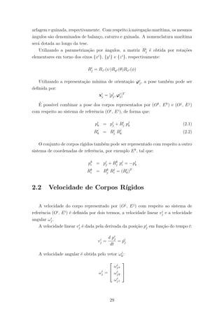 arfagem e guinada, respectivamente. Com respeito `a navega¸c˜ao mar´ıtima, os mesmos
ˆangulos s˜ao denominados de balan¸co, caturro e guinada. A nomenclatura mar´ıtima
ser´a dotada ao longo da tese.
Utilizando a parametriza¸c˜ao por ˆangulos, a matriz Ri
j ´e obtida por rota¸c˜oes
elementares em torno dos eixos {xi
}, {yi
} e {zi
}, respectivamente:
Ri
j = Rzi (ψ)Ryi (θ)Rxi (φ)
Utilizando a representa¸c˜ao m´ınima de orienta¸c˜ao ϕi
j, a pose tamb´em pode ser
deﬁnida por:
xi
j = [pi
j, ϕi
j]T
´E poss´ıvel combinar a pose dos corpos representados por (Ok
, Ek
) e (Oj
, Ej
)
com respeito ao sistema de referˆencia (Oi
, Ei
), de forma que:
pi
k = pi
j + Ri
j pj
k (2.1)
Ri
k = Ri
j Rj
k (2.2)
O conjunto de corpos r´ıgidos tamb´em pode ser representado com respeito a outro
sistema de coordenadas de referˆencia, por exemplo Ek
, tal que:
pk
i = pi
j + Rk
j pj
i = −pi
k
Rk
i = Rk
j Rj
i = (Ri
k)T
2.2 Velocidade de Corpos R´ıgidos
A velocidade do corpo representado por (Oj
, Ej
) com respeito ao sistema de
referˆencia (Oi
, Ei
) ´e deﬁnida por dois termos, a velocidade linear vi
j e a velocidade
angular ωi
j.
A velocidade linear vi
j ´e dada pela derivada da posi¸c˜ao pi
j em fun¸c˜ao do tempo t:
vi
j =
d pi
j
dt
= ˙pi
j
A velocidade angular ´e obtida pelo vetor ωj
k:
ωi
j =



ωi
jx
ωi
jy
ωi
jz



29
 