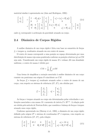 matricial similar `a apresentada em (Jain and Rodriguez, 1992):
˙vi
k
˙ωi
k
=
I −Ri
j pj
k×
0 I
˙vi
j
˙ωi
j
+
ωi
j × (ωi
j × Ri
j pj
k)
0
(2.4)
+
Ri
j 0
0 Ri
j
˙vj
k
˙ωj
k
+
2 ωi
j × Ri
j vj
k 0
0 ωi
j × Ri
j ωj
k
+
ai
g
0
onde ai
g corresponde `a acelera¸c˜ao da gravidade atuando no corpo.
2.4 Dinˆamica de Corpos R´ıgidos
A an´alise dinˆamica de um corpo r´ıgido ´e feita com base no somat´orio de for¸cas
fr e torques ηr resultantes atuando em seu centro de massa.
O centro de massa corresponde a uma posi¸c˜ao no espa¸co determinada por uma
distribui¸c˜ao de massa cuja soma ponderada conforme as posi¸c˜oes relativas (p) ao CM
seja nula. Considerando um corpo r´ıgido de massa M e volume M com densidade
uniforme, o centro de massa ´e obtido por:
CM =
1
M M
p dM
Uma forma de simpliﬁcar a nota¸c˜ao associada `a an´alise dinˆamica de um corpo
consiste em posicionar sua origem O coincidente ao CM.
As for¸cas fi
r e torques ηi
r resultante atuando sobre o centro de massa de um
corpo, com respeito ao sistema de referˆencia (Oi
, Ei
), s˜ao obtidas por:
fi
r =



fi
rx
fi
ry
fi
rz


 , ηi
r =



ηi
rx
ηi
ry
ηi
rz



As for¸cas e torques atuando no corpo s˜ao determinados pelas velocidades e ace-
lera¸c˜oes associadas a sua massa M e momento de in´ercia I ∈ R3×3
. A rela¸c˜ao pode
ser obtida pelo m´etodo de Newton-Euler, que considera o balan¸co de for¸cas e torques
atuando num corpo r´ıgido.
Conforme apresentado em (Murray et al., 1993), a dinˆamica de um corpo r´ıgido
deﬁnido pela origem Ok
e sistema de coordenadas Ek
´e expressa, com respeito ao
sistema de referˆencia (Oi
, Ei
), pela rela¸c˜ao:
fi
r
ηi
r
=
M I 0
0 Ri
k I Rk
i
˙vi
k
˙ωi
k
+
ωi
k × M vi
k
ωi
k × Ri
k I Rk
i ωi
k
(2.5)
31
 