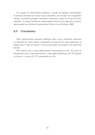 As equa¸c˜oes de Newton-Euler facilitam o c´alculo da dinˆamica, especialmente
de sistemas formados por v´arios corpos conectados, por exemplo um manipulador
rob´otico, permitindo propagar velocidades, acelera¸c˜oes e for¸cas de elo em elo do ma-
nipulador. A solu¸c˜ao ´e facilmente implementada atrav´es de um algoritmo recursivo,
apresentando boa eﬁciˆencia computacional (Sciavicco and Siciliano, 2000).
2.5 Conclus˜oes
Neste cap´ıtulo foram apresentas deﬁni¸c˜oes sobre a pose, velocidade, acelera¸c˜ao
e a dinˆamica de corpos r´ıgidos, empregadas ao longo da tese para representar as
rela¸c˜oes entre o robˆo articulado e o terreno percorrido com respeito a um referencial
inercial.
Vale observar que o corpo r´ıgido gen´erico determinado por (Oi
, Ei
) pode ser
interpretado como o referencial inercial, o corpo r´ıgido deﬁnido por (Oj
, Ej
) equivale
ao terreno, e o corpo (Ok
, Ek
) corresponde ao robˆo.
32
 
