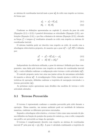 ao sistema de coordenadas inercial mais a pose xϑ
R do robˆo com respeito ao terreno,
de forma que:
pI
R = pI
ϑ + RI
ϑ pϑ
R (3.1)
RI
R = RI
ϑ Rϑ
R (3.2)
Conforme as deﬁni¸c˜oes apresentadas no cap´ıtulo 2, atrav´es da pose do robˆo
(Equa¸c˜oes (2.1) e (2.2)) ´e poss´ıvel determinar as velocidades (Equa¸c˜ao (2.3)), ace-
lera¸c˜oes (Equa¸c˜ao (2.4)), e por ﬁm a dinˆamica do sistema (Equa¸c˜ao (2.5)), obtendo
as for¸cas fI
r e torques ηI
r resultantes atuando no robˆo com respeito ao sistema de
coordenadas inercial.
O sistema tamb´em pode ser descrito com respeito ao robˆo, de acordo com a
abordagem robˆo-cˆentrica proposta, de maneira que a pose xR
I = (pR
I , RR
I ) ´e deﬁnida
por:
pR
I = pR
ϑ + RR
ϑ pϑ
R = −pI
R (3.3)
RR
I = RR
ϑ Rϑ
I = (RI
R)T
(3.4)
Independente da referˆencia utilizada, a pose do sistema ´e deﬁnida por duas com-
ponentes, uma dada pelo terreno com respeito ao sistema de coordenadas inercial
(xI
ϑ), e outra deﬁnida conforme a conﬁgura¸c˜ao entre terreno e robˆo articulado (xR
ϑ ).
O controle proposto nesta tese atua nas juntas ativas do mecanismo articulado
de maneira a alterar xR
ϑ . A reconﬁgura¸c˜ao ´e feita visando ajustar o robˆo `as carac-
ter´ısticas de opera¸c˜ao, deﬁnidas conforme a trajet´oria de navega¸c˜ao executada e o
terreno percorrido (xI
ϑ).
As pr´oximas se¸c˜oes apresentam mais detalhes dos modelos de terreno e robˆo
articulado adotados.
3.1 Terreno Percorrido
O terreno ´e representado conforme o caminho percorrido pelo robˆo durante a
opera¸c˜ao. Dessa maneira, um mesmo ambiente pode ser modelado de in´umeras
maneiras, conforme os diferentes percursos executados.
Segundo a abordagem robˆo-cˆentrica, o terreno ´e visto como uma sucess˜ao de pla-
nos deﬁnidos em fun¸c˜ao da posi¸c˜ao dos pontos de contato pci com o robˆo, compondo
um perﬁl a ser percorrido ao longo da opera¸c˜ao.
O terreno ´e completamente descrito com respeito ao sistema de coordenadas
inercial EI
pela pose xI
ϑ = (pI
ϑ, RI
ϑ). A pose ´e calculada combinando a trajet´oria de
35
 