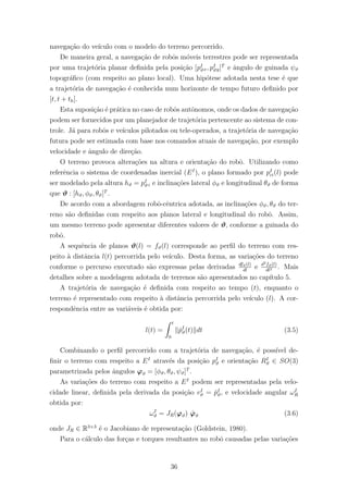 navega¸c˜ao do ve´ıculo com o modelo do terreno percorrido.
De maneira geral, a navega¸c˜ao de robˆos m´oveis terrestres pode ser representada
por uma trajet´oria planar deﬁnida pela posi¸c˜ao [pI
ϑx, pI
ϑy]T
e ˆangulo de guinada ψϑ
topogr´aﬁco (com respeito ao plano local). Uma hip´otese adotada nesta tese ´e que
a trajet´oria de navega¸c˜ao ´e conhecida num horizonte de tempo futuro deﬁnido por
[t, t + th].
Esta suposi¸c˜ao ´e pr´atica no caso de robˆos autˆonomos, onde os dados de navega¸c˜ao
podem ser fornecidos por um planejador de trajet´oria pertencente ao sistema de con-
trole. J´a para robˆos e ve´ıculos pilotados ou tele-operados, a trajet´oria de navega¸c˜ao
futura pode ser estimada com base nos comandos atuais de navega¸c˜ao, por exemplo
velocidade e ˆangulo de dire¸c˜ao.
O terreno provoca altera¸c˜oes na altura e orienta¸c˜ao do robˆo. Utilizando como
referˆencia o sistema de coordenadas inercial (EI
), o plano formado por pI
ci(l) pode
ser modelado pela altura hϑ = pI
ϑz e inclina¸c˜oes lateral φϑ e longitudinal θϑ de forma
que ϑ : [hϑ, φϑ, θϑ]T
.
De acordo com a abordagem robˆo-cˆentrica adotada, as inclina¸c˜oes φϑ, θϑ do ter-
reno s˜ao deﬁnidas com respeito aos planos lateral e longitudinal do robˆo. Assim,
um mesmo terreno pode apresentar diferentes valores de ϑ, conforme a guinada do
robˆo.
A sequˆencia de planos ϑ(l) = fϑ(l) corresponde ao perﬁl do terreno com res-
peito `a distˆancia l(t) percorrida pelo ve´ıculo. Desta forma, as varia¸c˜oes do terreno
conforme o percurso executado s˜ao expressas pelas derivadas dfϑ(l)
dl
e d2fϑ(l)
dl2 . Mais
detalhes sobre a modelagem adotada de terrenos s˜ao apresentados no cap´ıtulo 5.
A trajet´oria de navega¸c˜ao ´e deﬁnida com respeito ao tempo (t), enquanto o
terreno ´e representado com respeito `a distˆancia percorrida pelo ve´ıculo (l). A cor-
respondˆencia entre as vari´aveis ´e obtida por:
l(t) =
t
0
˙pI
ϑ(t) dt (3.5)
Combinando o perﬁl percorrido com a trajet´oria de navega¸c˜ao, ´e poss´ıvel de-
ﬁnir o terreno com respeito a EI
atrav´es da posi¸c˜ao pI
ϑ e orienta¸c˜ao RI
ϑ ∈ SO(3)
parametrizada pelos ˆangulos ϕϑ = [φϑ, θϑ, ψϑ]T
.
As varia¸c˜oes do terreno com respeito a EI
podem ser representadas pela velo-
cidade linear, deﬁnida pela derivada da posi¸c˜ao vI
ϑ = ˙pI
ϑ, e velocidade angular ωI
R
obtida por:
ωI
ϑ = JR(ϕϑ) ˙ϕϑ (3.6)
onde JR ∈ R3×3
´e o Jacobiano de representa¸c˜ao (Goldstein, 1980).
Para o c´alculo das for¸cas e torques resultantes no robˆo causadas pelas varia¸c˜oes
36
 