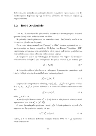 do terreno, s˜ao utilizadas as acelera¸c˜oes lineares e angulares representadas pela de-
rivada segunda da posi¸c˜ao ˙vI
ϑ = ¨pI
ϑ e derivada (primeira) da velocidade angular ˙ωI
ϑ,
respectivamente.
3.2 Robˆo Articulado
Trˆes AAMR s˜ao utilizados para ilustrar o controle de reconﬁgura¸c˜ao e as conse-
quentes altera¸c˜oes na mobilidade dos sistemas.
No primeiro caso ´e apresentado um mecanismo com 1 DoF atuado, similar a um
ve´ıculo com plataforma elevat´oria.
Em seguida s˜ao considerados robˆos com 2 e 4 DoF atuados equivalentes a per-
nas compostas por juntas prism´aticas. Os Robˆos com Pernas Prism´aticas (RPP)
representam mecanismos com arquitetura wheel-legged, onde rodas acopladas nas
extremidades das pernas est˜ao em contato com o terreno.
A posi¸c˜ao dos pontos de contato pR
ci ´e determinada com respeito ao sistema de
coordenadas do robˆo (ER
) pela conﬁgura¸c˜ao das juntas atuadas di, de maneira que:
pR
ci = fpi(di) (3.7)
A cinem´atica diferencial referente a cada ponto de contato do mecanismo arti-
culado ´e obtida atrav´es da velocidade das juntas atuadas di:
˙pR
ci = Jpci
(di) ˙di (3.8)
Empilhando os m pontos de contato pc = [pT
c1, pT
c2, ..., pT
cm]T
e as na juntas atuadas
d = [d1, d2, ..., dna]T
, ´e poss´ıvel representar a cinem´atica diferencial do mecanismo
por:
˙pR
c = Jpc (d) ˙d (3.9)
onde Jpc ∈ R3m×na
.
A conﬁgura¸c˜ao do mecanismo pR
c = fp(d) deﬁne a rela¸c˜ao entre terreno e robˆo,
representada pela pose xR
ϑ = (pR
ϑ , RR
ϑ ).
O plano formado pelos pontos de contato pR
ci ´e deﬁnido pelo vetor normal nR
ϑ e
qualquer um dos pontos de contato, tal que:
(ˇnR
ϑ )T
pR
ci − dR = 0 (3.10)
onde dR ∈ R ´e a distˆancia do terreno `a origem do robˆo (OR
), e ˇn = n
n
equivale ao
vetor normalizado.
37
 