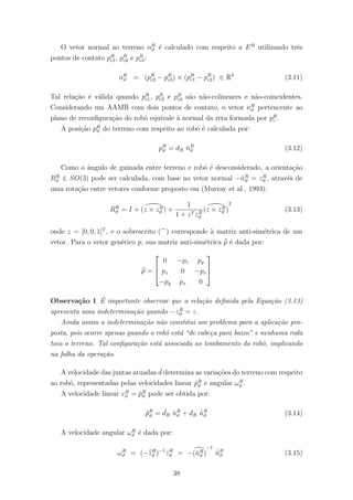 O vetor normal ao terreno nR
ϑ ´e calculado com respeito a ER
utilizando trˆes
pontos de contato pR
c1, pR
c2 e pR
c3:
nR
ϑ = (pR
c2 − pR
c3) × (pR
c1 − pR
c2) ∈ R3
(3.11)
Tal rela¸c˜ao ´e v´alida quando pR
c1, pR
c2 e pR
c3 s˜ao n˜ao-colineares e n˜ao-coincidentes.
Considerando um AAMR com dois pontos de contato, o vetor nR
ϑ pertencente ao
plano de reconﬁgura¸c˜ao do robˆo equivale `a normal da reta formada por pR
c .
A posi¸c˜ao pR
ϑ do terreno com respeito ao robˆo ´e calculada por:
pR
ϑ = dR ˇnR
ϑ (3.12)
Como o ˆangulo de guinada entre terreno e robˆo ´e desconsiderado, a orienta¸c˜ao
RR
ϑ ∈ SO(3) pode ser calculada, com base no vetor normal −ˇnR
ϑ = zR
ϑ , atrav´es de
uma rota¸c˜ao entre vetores conforme proposto em (Murray et al., 1993):
RR
ϑ = I + (z × zR
ϑ ) +
1
1 + zT zR
ϑ
(z × zR
ϑ )
2
(3.13)
onde z = [0, 0, 1]T
, e o sobrescrito ( ) corresponde `a matriz anti-sim´etrica de um
vetor. Para o vetor gen´erico p, sua matriz anti-sim´etrica p ´e dada por:
p =



0 −pz py
pz 0 −px
−py px 0



Observa¸c˜ao 1 ´E importante observar que a rela¸c˜ao deﬁnida pela Equa¸c˜ao (3.13)
apresenta uma indetermina¸c˜ao quando −zR
ϑ = z.
Ainda assim a indetermina¸c˜ao n˜ao constitui um problema para a aplica¸c˜ao pro-
posta, pois ocorre apenas quando o robˆo est´a “de cabe¸ca para baixo” e nenhuma roda
toca o terreno. Tal conﬁgura¸c˜ao est´a associada ao tombamento do robˆo, implicando
na falha da opera¸c˜ao.
A velocidade das juntas atuadas ˙d determina as varia¸c˜oes do terreno com respeito
ao robˆo, representadas pelas velocidades linear ˙pR
ϑ e angular ωR
ϑ .
A velocidade linear vR
ϑ = ˙pR
ϑ pode ser obtida por:
˙pR
ϑ = ˙dR ˇnR
ϑ + dR
˙ˇnR
ϑ (3.14)
A velocidade angular ωR
ϑ ´e dada por:
ωR
ϑ = (−zR
ϑ )−1
˙zR
ϑ = −(ˇnR
ϑ )
−1
˙ˇnR
ϑ (3.15)
38
 