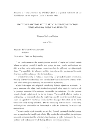 Abstract of Thesis presented to COPPE/UFRJ as a partial fulﬁllment of the
requirements for the degree of Doctor of Science (D.Sc.)
RECONFIGURATION OF ACTIVE ARTICULATED MOBILE ROBOTS
NAVIGATING ON IRREGULAR TERRAINS
Gustavo Medeiros Freitas
March/2014
Advisors: Fernando Cesar Lizarralde
Liu Hsu
Department: Electrical Engineering
This thesis concerns the reconﬁguration control of active articulated mobile
robots navigating through irregular and rough terrains. Active mechanisms are
able to adjust their conﬁgurations to accommodate for diﬀerent operation condi-
tions. The capability to inﬂuence mobility depends on the mechanism kinematic
structure and the actuators velocity limitations.
The vehicle mobility is evaluated considering the ground clearance, orientation,
stability and traction eﬃciency. The criteria are based on the driven terrain; there-
fore, a methodology for mapping natural terrain is presented.
Control strategies are proposed considering diﬀerent operation scenarios. In
static scenarios, the robot conﬁguration is regulated using a proportional control.
In dynamic scenarios, it is necessary to consider the actuators velocities to com-
pensate abrupt variations of the driven terrain. The adopted solution consists in
anticipating the command action by employing a model predictive control strategy,
based on a predictive functional control method to adjust the robot for the harsh
conditions faced during operation. Due to conﬂicting metrics related to mobility,
multi-objective approaches are formulated in order to determine the robot ideal
conﬁguration.
The proposed control strategies are veriﬁed through numerical simulations and
tests accomplished with diﬀerent robots. The obtained results validate the proposed
approach, commanding the articulated mechanisms in order to improve the robot
mobility and performance while facing diﬀerent operation conditions.
vi
 