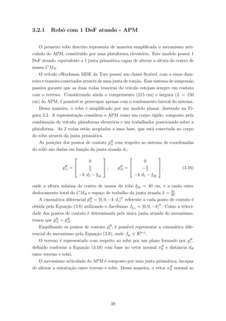 3.2.1 Robˆo com 1 DoF atuado - APM
O primeiro robˆo descrito representa de maneira simpliﬁcada o mecanismo arti-
culado do APM, constitu´ıdo por uma plataforma elevat´oria. Este modelo possui 1
DoF atuado, equivalente a 1 junta prism´atica capaz de alterar a altura do centro de
massa CMR.
O ve´ıculo eWorkman MDE da Toro possu´ı um chassi ﬂex´ıvel, com o eixos dian-
teiro e traseiro conectados atrav´es de uma junta de tor¸c˜ao. Esse sistema de suspens˜ao
passiva garante que as duas rodas traseiras do ve´ıculo estejam sempre em contato
com o terreno. Considerando ainda o comprimento (215 cm) e largura (L = 150
cm) do APM, ´e poss´ıvel se preocupar apenas com o tombamento lateral do sistema.
Dessa maneira, o robˆo ´e simpliﬁcado por um modelo planar, ilustrado na Fi-
gura 3.2. A representa¸c˜ao considera o APM como um corpo r´ıgido, composto pela
combina¸c˜ao de ve´ıculo, plataforma elevat´oria e um trabalhador posicionado sobre a
plataforma. As 2 rodas est˜ao acopladas a uma base, que est´a conectada ao corpo
do robˆo atrav´es da junta prism´atica.
As posi¸c˜oes dos pontos de contato pR
ci com respeito ao sistema de coordenadas
do robˆo s˜ao dadas em fun¸c˜ao da junta atuada d1:
pR
c1 =



0
L
2
−k d1 − hR


 ; pR
c2 =



0
−L
2
−k d1 − hR


 . (3.16)
onde a altura m´ınima do centro de massa do robˆo hR = 40 cm, e a raz˜ao entre
deslocamento total do CMR e espa¸co de trabalho da junta atuada k = 35
80
.
A cinem´atica diferencial ˙pR
ci = [0, 0, −k ˙d1]T
referente a cada ponto de contato ´e
obtida pela Equa¸c˜ao (3.8) utilizando o Jacobiano Jpci
= [0, 0, −k]T
. Como a veloci-
dade dos pontos de contato ´e determinada pela ´unica junta atuada do mecanismo,
temos que ˙pR
c1 = ˙pR
c2.
Empilhando os pontos de contato pR
c , ´e poss´ıvel representar a cinem´atica dife-
rencial do mecanismo pela Equa¸c˜ao (3.9), onde Jpc ∈ R6×1
.
O terreno ´e representado com respeito ao robˆo por um plano formado por pR
c ,
deﬁnido conforme a Equa¸c˜ao (3.10) com base no vetor normal nR
ϑ e distˆancia dR
entre terreno e robˆo.
O mecanismo articulado do APM ´e composto por uma junta prism´atica, incapaz
de alterar a orienta¸c˜ao entre terreno e robˆo. Dessa maneira, o vetor nR
ϑ normal ao
39
 