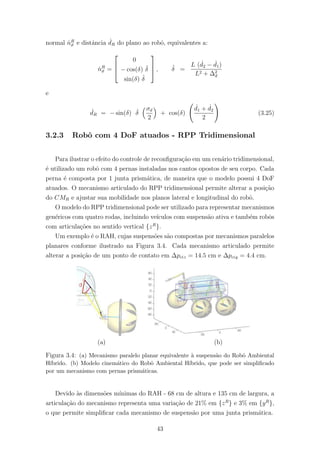 normal ˙nR
ϑ e distˆancia ˙dR do plano ao robˆo, equivalentes a:
˙nR
ϑ =



0
− cos(δ) ˙δ
sin(δ) ˙δ


 , ˙δ =
L ( ˙d2 − ˙d1)
L2 + ∆2
d
e
˙dR = − sin(δ) ˙δ
σd
2
+ cos(δ)
˙d1 + ˙d2
2
(3.25)
3.2.3 Robˆo com 4 DoF atuados - RPP Tridimensional
Para ilustrar o efeito do controle de reconﬁgura¸c˜ao em um cen´ario tridimensional,
´e utilizado um robˆo com 4 pernas instaladas nos cantos opostos de seu corpo. Cada
perna ´e composta por 1 junta prism´atica, de maneira que o modelo possui 4 DoF
atuados. O mecanismo articulado do RPP tridimensional permite alterar a posi¸c˜ao
do CMR e ajustar sua mobilidade nos planos lateral e longitudinal do robˆo.
O modelo do RPP tridimensional pode ser utilizado para representar mecanismos
gen´ericos com quatro rodas, incluindo ve´ıculos com suspens˜ao ativa e tamb´em robˆos
com articula¸c˜oes no sentido vertical {zR
}.
Um exemplo ´e o RAH, cujas suspens˜oes s˜ao compostas por mecanismos paralelos
planares conforme ilustrado na Figura 3.4. Cada mecanismo articulado permite
alterar a posi¸c˜ao de um ponto de contato em ∆pciz = 14.5 cm e ∆pciy = 4.4 cm.
(a) (b)
Figura 3.4: (a) Mecanismo paralelo planar equivalente `a suspens˜ao do Robˆo Ambiental
H´ıbrido. (b) Modelo cinem´atico do Robˆo Ambiental H´ıbrido, que pode ser simpliﬁcado
por um mecanismo com pernas prism´aticas.
Devido `as dimens˜oes m´ınimas do RAH - 68 cm de altura e 135 cm de largura, a
articula¸c˜ao do mecanismo representa uma varia¸c˜ao de 21% em {zR
} e 3% em {yR
},
o que permite simpliﬁcar cada mecanismo de suspens˜ao por uma junta prism´atica.
43
 