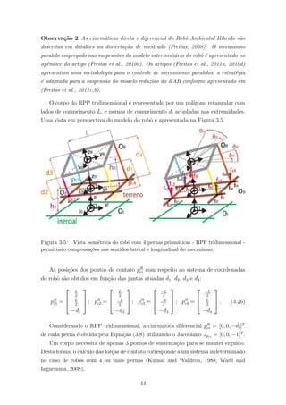 Observa¸c˜ao 2 As cinem´aticas direta e diferencial do Robˆo Ambiental H´ıbrido s˜ao
descritas em detalhes na disserta¸c˜ao de mestrado (Freitas, 2008). O mecanismo
paralelo empregado nas suspens˜oes do modelo intermedi´ario do robˆo ´e apresentado no
apˆendice do artigo (Freitas et al., 2010c). Os artigos (Freitas et al., 2011a, 2010d)
apresentam uma metodologia para o controle de mecanismos paralelos; a estrat´egia
´e adaptada para a suspens˜ao do modelo reduzido do RAH conforme apresentado em
(Freitas et al., 2011c,b).
O corpo do RPP tridimensional ´e representado por um pol´ıgono retangular com
lados de comprimento L, e pernas de comprimento di acopladas nas extremidades.
Uma vista em perspectiva do modelo do robˆo ´e apresentada na Figura 3.5.
Figura 3.5: Vista isom´etrica do robˆo com 4 pernas prism´aticas - RPP tridimensional -
permitindo compensa¸c˜oes nos sentidos lateral e longitudinal do mecanismo.
As posi¸c˜oes dos pontos de contato pR
ci com respeito ao sistema de coordenadas
do robˆo s˜ao obtidos em fun¸c˜ao das juntas atuadas d1, d2, d3 e d4:
pR
c1 =



L
2
L
2
−d1


 ; pR
c2 =



L
2
−L
2
−d2


 ; pR
c3 =



−L
2
−L
2
−d3


 ; pR
c4 =



−L
2
L
2
−d4


 . (3.26)
Considerando o RPP tridimensional, a cinem´atica diferencial ˙pR
ci = [0, 0, − ˙di]T
de cada perna ´e obtida pela Equa¸c˜ao (3.8) utilizando o Jacobiano Jpci
= [0, 0, −1]T
.
Um corpo necessita de apenas 3 pontos de sustenta¸c˜ao para se manter erguido.
Desta forma, o c´alculo das for¸cas de contato corresponde a um sistema indeterminado
no caso de robˆos com 4 ou mais pernas (Kumar and Waldron, 1988; Ward and
Iagnemma, 2008).
44
 