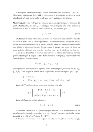 O robˆo pode estar apoiado em 3 pontos de contato, por exemplo pc1, pc2 e pc3.
Nesse caso, a conﬁgura¸c˜ao do RPP tridimensional ´e deﬁnida por d ∈ R3
, e a junta
atuada extra ´e controlada conforme alguma restri¸c˜ao imposta ao sistema.
Observa¸c˜ao 3 Uma restri¸c˜ao g ´e imposta ao sistema para deﬁnir o comando da
junta atuada extra, no caso d4. A condi¸c˜ao elementar para uma perna auxiliar a
mobilidade do robˆo ´e o contato com o terreno (ϑ), de maneira que:
g : pc4 ∈ ϑ (3.27)
Muitas suspens˜oes e mecanismos passivos s˜ao projetados para garantir o contato
de todas as rodas com o terreno percorrido. Mecanismos ativos podem ser direta-
mente controlados para garantir o contato de todas as pernas, conforme apresentado
em (Grand et al., 2002, 2004a). Em opera¸c˜oes de campo, um sensor de for¸ca ou
toque pode ser utilizado para garantir o contato com o perﬁl n˜ao linear do terreno.
A restri¸c˜ao de contato ´e ilustrada considerando o terreno representado por um
plano deﬁnido pela Equa¸c˜ao (3.10). Para calcular a restri¸c˜ao g, ´e considerado um
segundo plano, de maneira que
n = (pc3 − pc2) × (pc4 − pc3)
corresponde ao vetor normal ao segundo plano, formado pelos pontos de contato pc2,
pc3 e pc4. Para as quatro pernas serem co-planares, ´e necess´ario que n n . Logo,
g = n × n ,
g = [(pc2 − pc1) × (pc3 − pc2)] × [(pc3 − pc2) × (pc4 − pc3)]
Para o RPP tridimensional obt´em-se a seguinte restri¸c˜ao:
g =



L3
(d1 − d2 + d3 − d4)
0
−L2
(d2 − d3)(d1 − d2 + d3 − d4)


 = 0
Para satisfazer `a restri¸c˜ao, chega-se a
d4 = d1 − d2 + d3 (3.28)
A cinem´atica diferencial do mecanismo pela Equa¸c˜ao (3.9) ´e obtida atrav´es do
empilhamento dos pontos de contato pc = [pT
c1, pT
c2, pT
c3]T
e o comprimento das juntas
prism´aticas d = [d1, d2, d3]T
, onde Jpc ∈ R9×3
.
O terreno ´e representado com respeito ao robˆo por um plano formado por pR
c ,
45
 