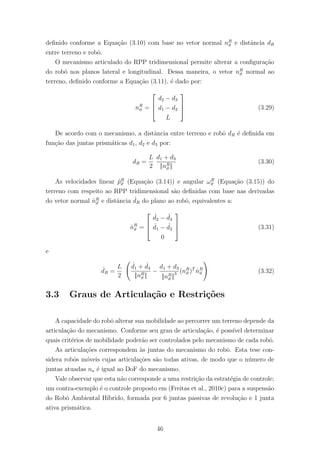 deﬁnido conforme a Equa¸c˜ao (3.10) com base no vetor normal nR
ϑ e distˆancia dR
entre terreno e robˆo.
O mecanismo articulado do RPP tridimensional permite alterar a conﬁgura¸c˜ao
do robˆo nos planos lateral e longitudinal. Dessa maneira, o vetor nR
ϑ normal ao
terreno, deﬁnido conforme a Equa¸c˜ao (3.11), ´e dado por:
nR
ϑ =



d2 − d3
d1 − d2
L


 (3.29)
De acordo com o mecanismo, a distˆancia entre terreno e robˆo dR ´e deﬁnida em
fun¸c˜ao das juntas prism´aticas d1, d2 e d3 por:
dR =
L
2
d1 + d3
||nR
ϑ ||
(3.30)
As velocidades linear ˙pR
ϑ (Equa¸c˜ao (3.14)) e angular ωR
ϑ (Equa¸c˜ao (3.15)) do
terreno com respeito ao RPP tridimensional s˜ao deﬁnidas com base nas derivadas
do vetor normal ˙nR
ϑ e distˆancia ˙dR do plano ao robˆo, equivalentes a:
˙nR
ϑ =



˙d2 − ˙d3
˙d1 − ˙d2
0


 (3.31)
e
˙dR =
L
2
˙d1 + ˙d3
||nR
ϑ ||
−
d1 + d3
||nR
ϑ ||
3 (nR
ϑ )T
˙nR
ϑ (3.32)
3.3 Graus de Articula¸c˜ao e Restri¸c˜oes
A capacidade do robˆo alterar sua mobilidade ao percorrer um terreno depende da
articula¸c˜ao do mecanismo. Conforme seu grau de articula¸c˜ao, ´e poss´ıvel determinar
quais crit´erios de mobilidade poder˜ao ser controlados pelo mecanismo de cada robˆo.
As articula¸c˜oes correspondem `as juntas do mecanismo do robˆo. Esta tese con-
sidera robˆos m´oveis cujas articula¸c˜oes s˜ao todas ativas, de modo que o n´umero de
juntas atuadas na ´e igual ao DoF do mecanismo.
Vale observar que esta n˜ao corresponde a uma restri¸c˜ao da estrat´egia de controle;
um contra-exemplo ´e o controle proposto em (Freitas et al., 2010c) para a suspens˜ao
do Robˆo Ambiental H´ıbrido, formada por 6 juntas passivas de revolu¸c˜ao e 1 junta
ativa prism´atica.
46
 