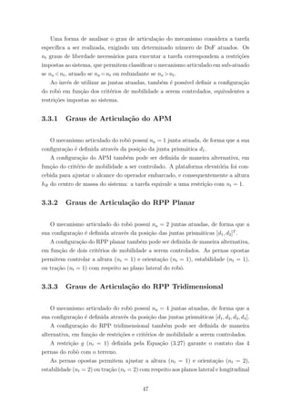Uma forma de analisar o grau de articula¸c˜ao do mecanismo considera a tarefa
espec´ıﬁca a ser realizada, exigindo um determinado n´umero de DoF atuados. Os
nt graus de liberdade necess´arios para executar a tarefa correspondem a restri¸c˜oes
impostas ao sistema, que permitem classiﬁcar o mecanismo articulado em sub-atuado
se na <nt, atuado se na =nt ou redundante se na >nt.
Ao inv´es de utilizar as juntas atuadas, tamb´em ´e poss´ıvel deﬁnir a conﬁgura¸c˜ao
do robˆo em fun¸c˜ao dos crit´erios de mobilidade a serem controlados, equivalentes a
restri¸c˜oes impostas ao sistema.
3.3.1 Graus de Articula¸c˜ao do APM
O mecanismo articulado do robˆo possu´ı na = 1 junta atuada, de forma que a sua
conﬁgura¸c˜ao ´e deﬁnida atrav´es da posi¸c˜ao da junta prism´atica d1.
A conﬁgura¸c˜ao do APM tamb´em pode ser deﬁnida de maneira alternativa, em
fun¸c˜ao do crit´erio de mobilidade a ser controlado. A plataforma elevat´oria foi con-
cebida para ajustar o alcance do operador embarcado, e consequentemente a altura
hR do centro de massa do sistema: a tarefa equivale a uma restri¸c˜ao com nt = 1.
3.3.2 Graus de Articula¸c˜ao do RPP Planar
O mecanismo articulado do robˆo possu´ı na = 2 juntas atuadas, de forma que a
sua conﬁgura¸c˜ao ´e deﬁnida atrav´es da posi¸c˜ao das juntas prism´aticas [d1, d2]T
.
A conﬁgura¸c˜ao do RPP planar tamb´em pode ser deﬁnida de maneira alternativa,
em fun¸c˜ao de dois crit´erios de mobilidade a serem controlados. As pernas opostas
permitem controlar a altura (nt = 1) e orienta¸c˜ao (nt = 1), estabilidade (nt = 1),
ou tra¸c˜ao (nt = 1) com respeito ao plano lateral do robˆo.
3.3.3 Graus de Articula¸c˜ao do RPP Tridimensional
O mecanismo articulado do robˆo possu´ı na = 4 juntas atuadas, de forma que a
sua conﬁgura¸c˜ao ´e deﬁnida atrav´es da posi¸c˜ao das juntas prism´aticas [d1, d2, d3, d4].
A conﬁgura¸c˜ao do RPP tridimensional tamb´em pode ser deﬁnida de maneira
alternativa, em fun¸c˜ao de restri¸c˜oes e crit´erios de mobilidade a serem controlados.
A restri¸c˜ao g (nt = 1) deﬁnida pela Equa¸c˜ao (3.27) garante o contato das 4
pernas do robˆo com o terreno.
As pernas opostas permitem ajustar a altura (nt = 1) e orienta¸c˜ao (nt = 2),
estabilidade (nt = 2) ou tra¸c˜ao (nt = 2) com respeito aos planos lateral e longitudinal
47
 