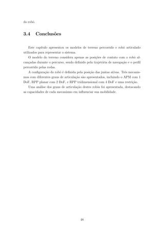 do robˆo.
3.4 Conclus˜oes
Este cap´ıtulo apresentou os modelos de terreno percorrido e robˆo articulado
utilizados para representar o sistema.
O modelo do terreno considera apenas as posi¸c˜oes de contato com o robˆo al-
can¸cadas durante o percurso, sendo deﬁnido pela trajet´oria de navega¸c˜ao e o perﬁl
percorrido pelas rodas.
A conﬁgura¸c˜ao do robˆo ´e deﬁnida pela posi¸c˜ao das juntas ativas. Trˆes mecanis-
mos com diferentes graus de articula¸c˜ao s˜ao apresentados, incluindo o APM com 1
DoF, RPP planar com 2 DoF, e RPP tridimensional com 4 DoF e uma restri¸c˜ao.
Uma an´alise dos graus de articula¸c˜ao destes robˆos foi apresentada, destacando
as capacidades de cada mecanismo em inﬂuenciar sua mobilidade.
48
 