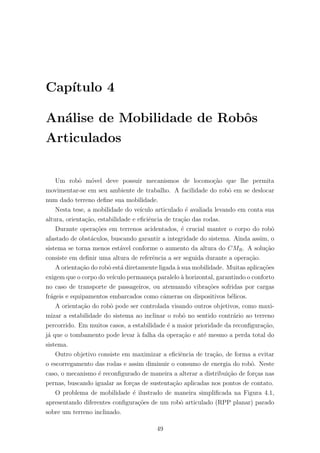 Cap´ıtulo 4
An´alise de Mobilidade de Robˆos
Articulados
Um robˆo m´ovel deve possuir mecanismos de locomo¸c˜ao que lhe permita
movimentar-se em seu ambiente de trabalho. A facilidade do robˆo em se deslocar
num dado terreno deﬁne sua mobilidade.
Nesta tese, a mobilidade do ve´ıculo articulado ´e avaliada levando em conta sua
altura, orienta¸c˜ao, estabilidade e eﬁciˆencia de tra¸c˜ao das rodas.
Durante opera¸c˜oes em terrenos acidentados, ´e crucial manter o corpo do robˆo
afastado de obst´aculos, buscando garantir a integridade do sistema. Ainda assim, o
sistema se torna menos est´avel conforme o aumento da altura do CMR. A solu¸c˜ao
consiste em deﬁnir uma altura de referˆencia a ser seguida durante a opera¸c˜ao.
A orienta¸c˜ao do robˆo est´a diretamente ligada `a sua mobilidade. Muitas aplica¸c˜oes
exigem que o corpo do ve´ıculo permane¸ca paralelo `a horizontal, garantindo o conforto
no caso de transporte de passageiros, ou atenuando vibra¸c˜oes sofridas por cargas
fr´ageis e equipamentos embarcados como cˆameras ou dispositivos b´elicos.
A orienta¸c˜ao do robˆo pode ser controlada visando outros objetivos, como maxi-
mizar a estabilidade do sistema ao inclinar o robˆo no sentido contr´ario ao terreno
percorrido. Em muitos casos, a estabilidade ´e a maior prioridade da reconﬁgura¸c˜ao,
j´a que o tombamento pode levar `a falha da opera¸c˜ao e at´e mesmo a perda total do
sistema.
Outro objetivo consiste em maximizar a eﬁciˆencia de tra¸c˜ao, de forma a evitar
o escorregamento das rodas e assim diminuir o consumo de energia do robˆo. Neste
caso, o mecanismo ´e reconﬁgurado de maneira a alterar a distribui¸c˜ao de for¸cas nas
pernas, buscando igualar as for¸cas de sustenta¸c˜ao aplicadas nos pontos de contato.
O problema de mobilidade ´e ilustrado de maneira simpliﬁcada na Figura 4.1,
apresentando diferentes conﬁgura¸c˜oes de um robˆo articulado (RPP planar) parado
sobre um terreno inclinado.
49
 
