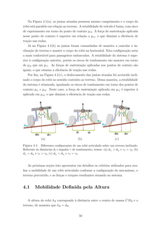 Na Figura 4.1(a), as juntas atuadas possuem mesmo comprimento e o corpo do
robˆo est´a paralelo em rela¸c˜ao ao terreno. A estabilidade do ve´ıculo ´e baixa, com risco
de capotamento em torno do ponto de contato pc2. A for¸ca de sustenta¸c˜ao aplicada
nesse ponto de contato ´e superior em rela¸c˜ao a pc1, o que diminui a eﬁciˆencia de
tra¸c˜ao nas rodas.
J´a na Figura 4.1(b) as juntas foram comandadas de maneira a cancelar a in-
clina¸c˜ao do terreno e manter o corpo do robˆo na horizontal. Esta conﬁgura¸c˜ao seria
a mais confort´avel para passageiros embarcados. A estabilidade do sistema ´e supe-
rior `a conﬁgura¸c˜ao anterior, por´em os riscos de tombamento s˜ao maiores em torno
de pc2 que em pc1. As for¸cas de sustenta¸c˜ao aplicadas nos pontos de contato s˜ao
iguais, o que otimiza a eﬁciˆencia de tra¸c˜ao nas rodas.
Por ﬁm, na Figura 4.1(c), o deslocamento das juntas atuadas foi acrescido incli-
nado o corpo do robˆo no sentido contr´ario ao terreno. Dessa maneira, a estabilidade
do sistema ´e otimizada, igualando os riscos de tombamento em torno dos pontos de
contato pc1 e pc2. Neste caso, a for¸ca de sustenta¸c˜ao aplicada em pc1 ´e superior `a
aplicada em pc2, o que diminui a eﬁciˆencia de tra¸c˜ao nas rodas.
(a) (b) (c)
Figura 4.1: Diferentes conﬁgura¸c˜oes de um robˆo articulado sobre um terreno inclinado.
Referente `as distˆancias dt e ˆangulos γ de tombamento, temos: (a) dt1 > dt2 e γ1 > γ2, (b)
dt1 = dt2 e γ1 > γ2, (c) dt1 < dt2 e γ1 = γ2.
As pr´oximas se¸c˜oes ir˜ao apresentar em detalhes os crit´erios utilizados para ava-
liar a mobilidade de um robˆo articulado conforme a conﬁgura¸c˜ao do mecanismo, o
terreno percorrido, e as for¸cas e torques resultantes atuando no sistema.
4.1 Mobilidade Deﬁnida pela Altura
A altura do robˆo hR corresponde `a distˆancia entre o centro de massa CMR e o
terreno, de maneira que hR = dR.
50
 