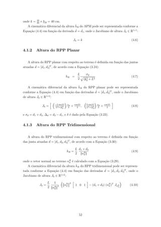 onde k = 35
80
e hR = 40 cm.
A cinem´atica diferencial da altura ˙hR do APM pode ser representada conforme a
Equa¸c˜ao (4.4) em fun¸c˜ao da derivada ˙d = ˙d1, onde o Jacobiano de altura Jh ∈ R1×1
:
Jh = k (4.6)
4.1.2 Altura do RPP Planar
A altura do RPP planar com respeito ao terreno ´e deﬁnida em fun¸c˜ao das juntas
atuadas d = [d1, d2]T
, de acordo com a Equa¸c˜ao (3.24):
hR =
L
2
σd
∆2
d + L2
(4.7)
A cinem´atica diferencial da altura ˙hR do RPP planar pode ser representada
conforme a Equa¸c˜ao (4.4) em fun¸c˜ao das derivadas ˙d = [ ˙d1, ˙d2]T
, onde o Jacobiano
de altura Jh ∈ R1×2
:
Jh = −L sin(δ)
L2+∆2
d
σd
2
+ cos(δ)
2
, L sin(δ)
L2+∆2
d
σd
2
+ cos(δ)
2
(4.8)
e σd = d1 + d2, ∆d = d2 − d1, e δ ´e dado pela Equa¸c˜ao (3.23).
4.1.3 Altura do RPP Tridimensional
A altura do RPP tridimensional com respeito ao terreno ´e deﬁnida em fun¸c˜ao
das junta atuadas d = [d1, d2, d3]T
, de acordo com a Equa¸c˜ao (3.30):
hR =
L
2
d1 + d3
||nR
ϑ ||
(4.9)
onde o vetor normal ao terreno nR
ϑ ´e calculado com a Equa¸c˜ao (3.29).
A cinem´atica diferencial da altura ˙hR do RPP tridimensional pode ser represen-
tada conforme a Equa¸c˜ao (4.4) em fun¸c˜ao das derivadas ˙d = [ ˙d1, ˙d2, ˙d3]T
, onde o
Jacobiano de altura Jh ∈ R1×3
:
Jh =
L
2
1
||nR
ϑ ||
3 nR
ϑ
2
1 0 1 − (d1 + d3) (nR
ϑ )T
JnR
ϑ
(4.10)
52
 