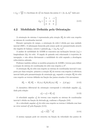 e JnR
ϑ
=
∂nR
ϑ
∂d
´e o Jacobiano de nR
ϑ em fun¸c˜ao das juntas d = [d1, d2, d3]T
dado por:
JnR
ϑ
=



0 1 −1
1 −1 0
0 0 0


 (4.11)
4.2 Mobilidade Deﬁnida pela Orienta¸c˜ao
A orienta¸c˜ao do sistema ´e representada pela rota¸c˜ao RI
R do robˆo com respeito
ao sistema de coordenadas inercial.
Durante opera¸c˜oes de campo, a orienta¸c˜ao do robˆo ´e obtida por uma unidade
inercial (IMU). A informa¸c˜ao fornecida pelo sensor pode ser parametrizada atrav´es
dos ˆangulos de balan¸co, caturro e guinada ϕR = [φR, θR, ψR]T
.
A an´alise de mobilidade do AAMR se concentra nas inclina¸c˜oes laterais (φR) e
longitudinais (θR) do robˆo. O ˆangulo de guinada est´a relacionado `a trajet´oria de
navega¸c˜ao, e n˜ao altera diretamente a mobilidade do robˆo segundo a abordagem
robˆo-cˆentrica adotada.
Podemos tamb´em utilizar os modelos propostos de AAMR e terreno para deﬁnir
a rota¸c˜ao do sistema de coordenadas do robˆo com respeito a EI
.
A orienta¸c˜ao RI
R do robˆo com respeito ao sistema de coordenadas inercial ´e com-
posta por duas rota¸c˜oes: primeiro a rota¸c˜ao RI
ϑ do terreno com respeito `a referˆencia
inercial dada pela parametriza¸c˜ao de orienta¸c˜ao ϕϑ; segundo a rota¸c˜ao Rϑ
R do robˆo
com respeito ao terreno deﬁnida em fun¸c˜ao das juntas atuadas d do mecanismo:
RI
R = RI
ϑ Rϑ
R = Rz(ψϑ) Ry(θϑ)Rx(φϑ) Rϑ
R = fo(d, ϕϑ) (4.12)
A cinem´atica diferencial da orienta¸c˜ao corresponde `a velocidade angular ωI
R,
dada pela rela¸c˜ao:
ωI
R = ωI
ϑ + RI
ϑ ωϑ
R (4.13)
A velocidade angular ωI
ϑ do terreno com respeito ao sistema de coordenadas
inercial ´e obtida em fun¸c˜ao da derivada ˙ϕϑ conforme a Equa¸c˜ao (3.6).
J´a a velocidade angular ωϑ
R do robˆo com respeito ao terreno ´e deﬁnida com base
no vetor normal nR
ϑ pela Equa¸c˜ao (3.15):
ωϑ
R = (ˇnR
ϑ )
−1
˙ˇnR
ϑ (4.14)
A mesma equa¸c˜ao pode ser reescrita em fun¸c˜ao da velocidade dos pontos de
53
 