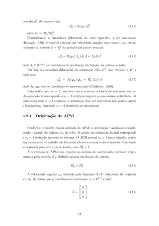 contato ˙pR
c , de maneira que:
ωϑ
R = Bo(pc) ˙pR
c (4.15)
onde Bo = ∂fo/∂pR
c .
Considerando a cinem´atica diferencial do robˆo espec´ıﬁco a ser controlado
(Equa¸c˜ao (3.9)), ´e poss´ıvel calcular sua velocidade angular com respeito ao terreno
conforme a derivada ˙d = d d
dt
da posi¸c˜ao das juntas atuadas:
ωϑ
R = Bo(pc) Jpc (d) ˙d = Jo(d) ˙d (4.16)
onde Jo ∈ R3×na
´e o Jacobiano de orienta¸c˜ao em fun¸c˜ao das juntas do robˆo.
Por ﬁm, a cinem´atica diferencial da orienta¸c˜ao robˆo ER
com respeito a EI
´e
dada por:
ωI
R = JR(ϕϑ) ˙ϕϑ + RI
ϑ Jo(d) ˙d (4.17)
onde JR equivale ao Jacobiano de representa¸c˜ao (Goldstein, 1980).
Para robˆos com m = 2 contatos com o terreno, a tarefa de controlar sua in-
clina¸c˜ao lateral corresponde a nt = 1 restri¸c˜ao imposta ao mecanismo articulado. J´a
para robˆos com m = 4 contatos, a orienta¸c˜ao deve ser controlada nos planos lateral
e longitudinal, impondo nt = 2 restri¸c˜oes ao mecanismo.
4.2.1 Orienta¸c˜ao do APM
Conforme o modelo planar adotado do APM, a orienta¸c˜ao ´e analisada conside-
rando o ˆangulo de balan¸co φR do robˆo. O ajuste da orienta¸c˜ao lateral corresponde
a nt = 1 restri¸c˜ao imposta ao sistema. O APM possu´ı na = 1 junta atuada, por´em
seu mecanismo articulado n˜ao foi projetado para alterar a orienta¸c˜ao do robˆo, sendo
sub-atuado para este tipo de tarefa, com Rϑ
R = I.
A orienta¸c˜ao do APM com respeito ao sistema de coordenadas inercial ´e repre-
sentada pela rota¸c˜ao RI
R, deﬁnida apenas em fun¸c˜ao do terreno:
RI
R = RI
ϑ (4.18)
A velocidade angular ωI
R deﬁnida pela Equa¸c˜ao (4.17) independe da derivada
˙d = ˙d1, de forma que o Jacobiano de orienta¸c˜ao Jo ∈ R3×1
´e nulo:
Jo =



0
0
0


 (4.19)
54
 