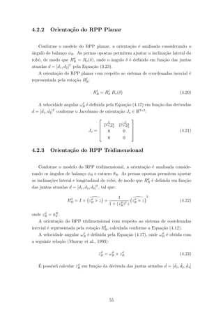 4.2.2 Orienta¸c˜ao do RPP Planar
Conforme o modelo do RPP planar, a orienta¸c˜ao ´e analisada considerando o
ˆangulo de balan¸co φR. As pernas opostas permitem ajustar a inclina¸c˜ao lateral do
robˆo, de modo que Rϑ
R = Rx(δ), onde o ˆangulo δ ´e deﬁnido em fun¸c˜ao das juntas
atuadas d = [d1, d2]T
pela Equa¸c˜ao (3.23).
A orienta¸c˜ao do RPP planar com respeito ao sistema de coordenadas inercial ´e
representada pela rota¸c˜ao RI
R:
RI
R = RI
ϑ Rx(δ) (4.20)
A velocidade angular ωI
R ´e deﬁnida pela Equa¸c˜ao (4.17) em fun¸c˜ao das derivadas
˙d = [ ˙d1, ˙d2]T
conforme o Jacobiano de orienta¸c˜ao Jo ∈ R3×2
:
Jo =




L
L2+∆2
d
−L
L2+∆2
d
0 0
0 0



 (4.21)
4.2.3 Orienta¸c˜ao do RPP Tridimensional
Conforme o modelo do RPP tridimensional, a orienta¸c˜ao ´e analisada conside-
rando os ˆangulos de balan¸co φR e caturro θR. As pernas opostas permitem ajustar
as inclina¸c˜oes lateral e longitudinal do robˆo, de modo que Rϑ
R ´e deﬁnida em fun¸c˜ao
das juntas atuadas d = [d1, d2, d3]T
, tal que:
Rϑ
R = I + zϑ
R × z +
1
1 + (zϑ
R)T z
zϑ
R × z
2
(4.22)
onde zϑ
R = ˇnR
ϑ .
A orienta¸c˜ao do RPP tridimensional com respeito ao sistema de coordenadas
inercial ´e representada pela rota¸c˜ao RI
R, calculada conforme a Equa¸c˜ao (4.12).
A velocidade angular ωI
R ´e deﬁnida pela Equa¸c˜ao (4.17), onde ωϑ
R ´e obtida com
a seguinte rela¸c˜ao (Murray et al., 1993):
˙zϑ
R = ωϑ
R × zϑ
R (4.23)
´E poss´ıvel calcular ˙zϑ
R em fun¸c˜ao da derivada das juntas atuadas ˙d = [ ˙d1, ˙d2, ˙d3]
55
 