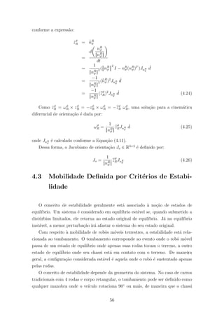 conforme a express˜ao:
˙zϑ
R = ˙ˇnR
ϑ
=
d
nR
ϑ
||nR
ϑ ||
dt
=
1
||nR
ϑ ||
3 ( nR
ϑ
2
I − nR
ϑ (nR
ϑ )T
)JnR
ϑ
˙d
=
−1
||nR
ϑ ||
3 (nR
ϑ )2
JnR
ϑ
˙d
=
−1
||nR
ϑ ||
(zϑ
R)2
JnR
ϑ
˙d (4.24)
Como ˙zϑ
R = ωϑ
R × zϑ
R = −zϑ
R × ωϑ
R = −zϑ
R ωϑ
R, uma solu¸c˜ao para a cinem´atica
diferencial de orienta¸c˜ao ´e dada por:
ωϑ
R =
1
||nR
ϑ ||
zϑ
RJnR
ϑ
˙d (4.25)
onde JnR
ϑ
´e calculado conforme a Equa¸c˜ao (4.11).
Dessa forma, o Jacobiano de orienta¸c˜ao Jo ∈ R3×3
´e deﬁnido por:
Jo =
1
||nR
ϑ ||
zϑ
RJnR
ϑ
(4.26)
4.3 Mobilidade Deﬁnida por Crit´erios de Estabi-
lidade
O conceito de estabilidade geralmente est´a associado `a no¸c˜ao de estados de
equil´ıbrio. Um sistema ´e considerado em equil´ıbrio est´avel se, quando submetido a
dist´urbios limitados, ele retorna ao estado original de equil´ıbrio. J´a no equil´ıbrio
inst´avel, a menor perturba¸c˜ao ir´a afastar o sistema do seu estado original.
Com respeito `a mobilidade de robˆos m´oveis terrestres, a estabilidade est´a rela-
cionada ao tombamento. O tombamento corresponde ao evento onde o robˆo m´ovel
passa de um estado de equil´ıbrio onde apenas suas rodas tocam o terreno, a outro
estado de equil´ıbrio onde seu chassi est´a em contato com o terreno. De maneira
geral, a conﬁgura¸c˜ao considerada est´avel ´e aquela onde o robˆo ´e sustentado apenas
pelas rodas.
O conceito de estabilidade depende da geometria do sistema. No caso de carros
tradicionais com 4 rodas e corpo retangular, o tombamento pode ser deﬁnido como
qualquer manobra onde o ve´ıculo rotaciona 90◦
ou mais, de maneira que o chassi
56
 