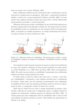 entra em contato com o terreno (Gillespie, 1992).
Entre os diferentes acidentes que um ve´ıculo pode sofrer, o tombamento ´e um dos
mais graves e perigosos para os passageiros. Al´em disso, o capotamento geralmente
daniﬁca o ve´ıculo e/ou a carga transportada (Calderon and Kelly, 2005). O evento
envolve uma complexa intera¸c˜ao de for¸cas que atuam sobre o ve´ıculo, inﬂuenciadas
pelas manobras executadas e o terreno percorrido.
Diferentes m´etricas para avaliar a estabilidade de um ve´ıculo foram propostas na
literatura; algumas delas est˜ao ilustradas na Figura 4.2. De maneira geral os crit´erios
de estabilidade podem ser classiﬁcados em trˆes categorias (Peters and Iagnemma,
2009): os baseados em medidas geom´etricas, na energia armazenada pelo sistema,
ou ainda nas for¸cas de contato atuando nas rodas.
Figura 4.2: Diferentes crit´erios de estabilidade. Da esquerda para a direita: margem
de estabilidade, gradiente da margem de estabilidade e estabilidade baseada em energia
potencial.
Um exemplo de crit´erio baseado nas for¸cas de contato ´e a m´etrica de transferˆencia
de carga, que considera a diferen¸ca de for¸cas normais aplicadas nas rodas opostas
ao ve´ıculo (Odenthal et al., 1999; Chen and Peng, 2001; Peters and Iagnemma,
2006). De acordo com esta m´etrica, a estabilidade ´e maximizada com a distribui¸c˜ao
uniforme das for¸cas normais aplicadas nas rodas.
O crit´erio indica a perda de contato entre uma roda e o terreno, o que dimi-
nui a dirigibilidade e corresponde a uma condi¸c˜ao necess´aria para o tombamento
do sistema. Ainda assim, esta n˜ao representa necessariamente uma conﬁgura¸c˜ao
de equil´ıbrio inst´avel, onde uma pequena perturba¸c˜ao poderia acarretar no capota-
mento do robˆo, e o consequente contato do chassi com o terreno.
Outro tipo de crit´erio leva em conta a energia armazenada no sistema, consi-
derando a diferen¸ca de energia entre a conﬁgura¸c˜ao atual e o equil´ıbrio inst´avel na
iminˆencia de capotamento, conforme proposto em (Messuri and Klein, 1985). O
crit´erio aponta para uma conﬁgura¸c˜ao ´otima de estabilidade onde o corpo do robˆo
est´a inclinado em dire¸c˜ao contr´aria ao terreno. Mais detalhes s˜ao apresentados em
(Freitas et al., 2010a).
57
 