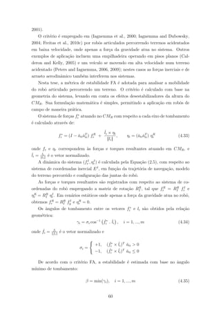 2001).
O crit´erio ´e empregado em (Iagnemma et al., 2000; Iagnemma and Dubowsky,
2004; Freitas et al., 2010c) por robˆos articulados percorrendo terrenos acidentados
em baixa velocidade, onde apenas a for¸ca da gravidade atua no sistema. Outros
exemplos de aplica¸c˜ao incluem uma empilhadeira operando em pisos planos (Cal-
deron and Kelly, 2005) e um ve´ıculo se movendo em alta velocidade num terreno
acidentado (Peters and Iagnemma, 2006, 2009); nestes casos as for¸cas inerciais e de
arrasto aerodinˆamico tamb´em interferem nos sistemas.
Nesta tese, a m´etrica de estabilidade FA ´e adotada para analisar a mobilidade
do robˆo articulado percorrendo um terreno. O crit´erio ´e calculado com base na
geometria do sistema, levando em conta os efeitos desestabilizadores da altura do
CMR. Sua formula¸c˜ao matem´atica ´e simples, permitindo a aplica¸c˜ao em robˆos de
campo de maneira pr´atica.
O sistema de for¸cas f∗
i atuando no CMR com respeito a cada eixo de tombamento
´e calculado atrav´es de:
f∗
i = (I − ˇatiˇaT
ti) fR
r +
ˇli × ηi
||li||
, ηi = (ˇatiˇaT
ti) ηR
r (4.33)
onde fr e ηr correspondem `as for¸cas e torques resultantes atuando em CMR, e
ˇli = li
li
´e o vetor normalizado.
A dinˆamica do sistema (fI
r , ηI
r ) ´e calculada pela Equa¸c˜ao (2.5), com respeito ao
sistema de coordenadas inercial EI
, em fun¸c˜ao da trajet´oria de navega¸c˜ao, modelo
do terreno percorrido e conﬁgura¸c˜ao das juntas do robˆo.
As for¸cas e torques resultantes s˜ao registrados com respeito ao sistema de co-
ordenadas do robˆo empregando a matriz de rota¸c˜ao RR
I , tal que fR
r = RR
I fI
r e
ηR
r = RR
I ηI
r . Em cen´arios est´aticos onde apenas a for¸ca da gravidade atua no robˆo,
obtemos fR
r = RR
I fI
g e ηR
r = 0.
Os ˆangulos de tombamento entre os vetores f∗
i e li s˜ao obtidos pela rela¸c˜ao
geom´etrica:
γi = σi cos−1 ˇf∗
i . ˇli , i = 1, ..., m (4.34)
onde ˇfi = fi
fi
´e o vetor normalizado e
σi =
+1, ( ˇf∗
i × ˇli)T
ˇati > 0
−1, ( ˇf∗
i × ˇli)T
ˇati ≤ 0
De acordo com o crit´erio FA, a estabilidade ´e estimada com base no ˆangulo
m´ınimo de tombamento:
β = min(γi), i = 1, ..., m (4.35)
60
 