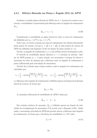 4.3.1 M´etrica Baseada em For¸ca e ˆAngulo (FA) do APM
Conforme o modelo planar adotado do APM com m = 2 pontos de contato com o
terreno, a estabilidade ´e representada pela diferen¸ca entre os ˆangulos de tombamento
∆γ12 :
∆γ12 = γ1 − γ2 (4.39)
Considerando a estabilidade no plano lateral do robˆo, os eixos de tombamento
s˜ao deﬁnidos por ˇat1 = {xR
} e ˇat2 = {−xR
}.
Neste caso, os vetores normais aos eixos de tombamento s˜ao obtidos diretamente
pelos pontos de contato, tal que l1 = pR
c1 e l2 = pR
c2; os dois pontos de contato do
APM s˜ao deﬁnidos pela Equa¸c˜ao (3.16) em fun¸c˜ao da junta atuada d = d1.
Por ﬁm, os ˆangulos de tombamento γ1 e γ2 s˜ao obtidos atrav´es da Equa¸c˜ao (4.34).
O controle de estabilidade planar adiciona nt = 1 restri¸c˜ao ao sistema. Ape-
sar do APM possuir na = 1 junta atuada, seu mecanismo ´e incapaz de alterar a
orienta¸c˜ao do robˆo, de maneira que a diferen¸ca entre os ˆangulos de tombamento ´e
pouco inﬂuenciada pela articula¸c˜ao do mecanismo.
Tal fato ﬁca evidente num cen´ario est´atico, onde os ˆangulos de tombamento s˜ao
calculados por:
γ1 =
π
2
− arctan
2(k d1 + hR)
L
+ φϑ, γ2 =
π
2
− arctan
2(k d1 + hR)
L
− φϑ
e a diferen¸ca entre ˆangulos de tombamento ´e deﬁnida apenas em fun¸c˜ao da inclina¸c˜ao
lateral do terreno, de forma que:
∆γ12 = 2φϑ
A cinem´atica diferencial de estabilidade do APM ´e dada por:
˙∆γ12 = ˙γ1 − ˙γ2 (4.40)
Em cen´arios est´aticos de opera¸c˜ao, ˙∆γ12 ´e deﬁnida apenas em fun¸c˜ao da velo-
cidade de reconﬁgura¸c˜ao do mecanismo ˙d de acordo com a Equa¸c˜ao (4.38). Ainda
assim, o mecanismo articulado do APM n˜ao permite alterar a diferen¸ca entre ˆangulos
de tombamento, de forma que o Jacobiano de estabilidade Je ∈ R ´e nulo:
Je = 0 (4.41)
62
 