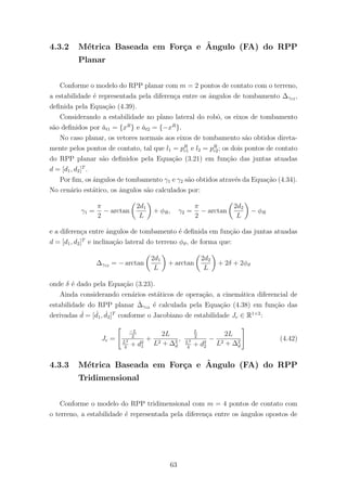 4.3.2 M´etrica Baseada em For¸ca e ˆAngulo (FA) do RPP
Planar
Conforme o modelo do RPP planar com m = 2 pontos de contato com o terreno,
a estabilidade ´e representada pela diferen¸ca entre os ˆangulos de tombamento ∆γ12 ,
deﬁnida pela Equa¸c˜ao (4.39).
Considerando a estabilidade no plano lateral do robˆo, os eixos de tombamento
s˜ao deﬁnidos por ˇat1 = {xR
} e ˇat2 = {−xR
}.
No caso planar, os vetores normais aos eixos de tombamento s˜ao obtidos direta-
mente pelos pontos de contato, tal que l1 = pR
c1 e l2 = pR
c2; os dois pontos de contato
do RPP planar s˜ao deﬁnidos pela Equa¸c˜ao (3.21) em fun¸c˜ao das juntas atuadas
d = [d1, d2]T
.
Por ﬁm, os ˆangulos de tombamento γ1 e γ2 s˜ao obtidos atrav´es da Equa¸c˜ao (4.34).
No cen´ario est´atico, os ˆangulos s˜ao calculados por:
γ1 =
π
2
− arctan
2d1
L
+ φR, γ2 =
π
2
− arctan
2d2
L
− φR
e a diferen¸ca entre ˆangulos de tombamento ´e deﬁnida em fun¸c˜ao das juntas atuadas
d = [d1, d2]T
e inclina¸c˜ao lateral do terreno φϑ, de forma que:
∆γ12 = − arctan
2d1
L
+ arctan
2d2
L
+ 2δ + 2φϑ
onde δ ´e dado pela Equa¸c˜ao (3.23).
Ainda considerando cen´arios est´aticos de opera¸c˜ao, a cinem´atica diferencial de
estabilidade do RPP planar ˙∆γ12 ´e calculada pela Equa¸c˜ao (4.38) em fun¸c˜ao das
derivadas ˙d = [ ˙d1, ˙d2]T
conforme o Jacobiano de estabilidade Je ∈ R1×2
:
Je =
−L
2
L2
4
+ d2
1
+
2L
L2 + ∆2
d
,
L
2
L2
4
+ d2
2
−
2L
L2 + ∆2
d
(4.42)
4.3.3 M´etrica Baseada em For¸ca e ˆAngulo (FA) do RPP
Tridimensional
Conforme o modelo do RPP tridimensional com m = 4 pontos de contato com
o terreno, a estabilidade ´e representada pela diferen¸ca entre os ˆangulos opostos de
63
 
