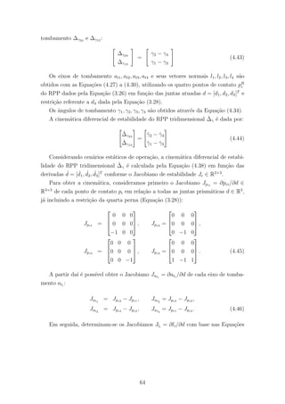 tombamento ∆γ24 e ∆γ13 :
∆γ24
∆γ13
=
γ2 − γ4
γ1 − γ3
(4.43)
Os eixos de tombamento at1, at2, at3, at4 e seus vetores normais l1, l2, l3, l4 s˜ao
obtidos com as Equa¸c˜oes (4.27) a (4.30), utilizando os quatro pontos de contato pR
c
do RPP dados pela Equa¸c˜ao (3.26) em fun¸c˜ao das juntas atuadas d = [d1, d2, d3]T
e
restri¸c˜ao referente a d4 dada pela Equa¸c˜ao (3.28).
Os ˆangulos de tombamento γ1, γ2, γ3, γ4 s˜ao obtidos atrav´es da Equa¸c˜ao (4.34).
A cinem´atica diferencial de estabilidade do RPP tridimensional ˙∆γ ´e dada por:
˙∆γ24
˙∆γ13
=
˙γ2 − ˙γ4
˙γ1 − ˙γ3
(4.44)
Considerando cen´arios est´aticos de opera¸c˜ao, a cinem´atica diferencial de estabi-
lidade do RPP tridimensional ˙∆γ ´e calculada pela Equa¸c˜ao (4.38) em fun¸c˜ao das
derivadas ˙d = [ ˙d1, ˙d2, ˙d3]T
conforme o Jacobiano de estabilidade Je ∈ R2×3
.
Para obter a cinem´atica, consideramos primeiro o Jacobiano Jpci
= ∂pci/∂d ∈
R3×3
de cada ponto de contato pi em rela¸c˜ao a todas as juntas prism´aticas d ∈ R3
,
j´a incluindo a restri¸c˜ao da quarta perna (Equa¸c˜ao (3.28)):
Jpc1 =



0 0 0
0 0 0
−1 0 0


 , Jpc2 =



0 0 0
0 0 0
0 −1 0


 ,
Jpc3 =



0 0 0
0 0 0
0 0 −1


 , Jpc4 =



0 0 0
0 0 0
1 −1 1


 . (4.45)
A partir da´ı ´e poss´ıvel obter o Jacobiano Jati
= ∂ati
/∂d de cada eixo de tomba-
mento ati
:
Jat1
= Jpc2 − Jpc1 , Jat2
= Jpc3 − Jpc2 ,
Jat3
= Jpc4 − Jpc2 , Jat4
= Jpc1 − Jpc4 . (4.46)
Em seguida, determinam-se os Jacobianos Jli
= ∂li/∂d com base nas Equa¸c˜oes
64
 
