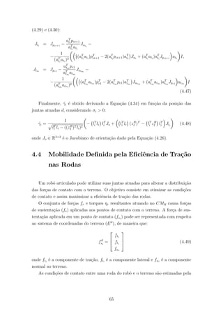 (4.29) e (4.30):
Jli
= Jpci+1
−
aT
ti
pci+1
aT
ti
ati
Jati
−
−
1
(aT
ti
ati
)2
(aT
ti
ati
)pT
ci+1 − 2(aT
ti
pci+1)aT
ti
Jai
+ (aT
ti
ati
)aT
ti
Jpci+1
ati
I,
Jlm = Jpc1 −
aT
tm
pc1
aT
tm
atm
Jatm
−
−
1
(aT
tm
atm )2
(aT
tm
atm )pT
c1 − 2(aT
tm
pc1)aT
tm
Jatm
+ (aT
tm
atm )aT
tm
Jpc1 atm I
(4.47)
Finalmente, ˙γi ´e obtido derivando a Equa¸c˜ao (4.34) em fun¸c˜ao da posi¸c˜ao das
juntas atuadas d, considerando σi > 0:
˙γi =
1
lT
i li − ((zR
I )T li)2
− lT
i li lT
i Jo + lT
i li (zR
I )T
− lT
i zR
I lT
i Jli
(4.48)
onde Jo ∈ R3×3
´e o Jacobiano de orienta¸c˜ao dado pela Equa¸c˜ao (4.26).
4.4 Mobilidade Deﬁnida pela Eﬁciˆencia de Tra¸c˜ao
nas Rodas
Um robˆo articulado pode utilizar suas juntas atuadas para alterar a distribui¸c˜ao
das for¸cas de contato com o terreno. O objetivo consiste em otimizar as condi¸c˜oes
de contato e assim maximizar a eﬁciˆencia de tra¸c˜ao das rodas.
O conjunto de for¸cas fr e torques ηr resultantes atuando no CMR causa for¸cas
de sustenta¸c˜ao (fs) aplicadas aos pontos de contato com o terreno. A for¸ca de sus-
tenta¸c˜ao aplicada em um ponto de contato (fsi
) pode ser representada com respeito
ao sistema de coordenadas do terreno (Eϑ
), de maneira que:
fϑ
si
=



fti
fli
fni


 (4.49)
onde fti
´e a componente de tra¸c˜ao, fli
´e a componente lateral e fni
´e a componente
normal ao terreno.
As condi¸c˜oes de contato entre uma roda do robˆo e o terreno s˜ao estimadas pela
65
 