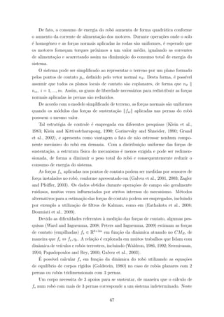 De fato, o consumo de energia do robˆo aumenta de forma quadr´atica conforme
o aumento da corrente de alimenta¸c˜ao dos motores. Durante opera¸c˜oes onde o solo
´e homogˆeneo e as for¸cas normais aplicadas `as rodas s˜ao uniformes, ´e esperado que
os motores forne¸cam torques pr´oximos a um valor m´edio, igualando as correntes
de alimenta¸c˜ao e acarretando assim na diminui¸c˜ao do consumo total de energia do
sistema.
O sistema pode ser simpliﬁcado ao representar o terreno por um plano formado
pelos pontos de contato pc, deﬁnido pelo vetor normal nϑ. Desta forma, ´e poss´ıvel
assumir que todos os planos locais de contato s˜ao coplanares, de forma que nϑ
nci, i = 1, ..., m. Assim, os graus de liberdade necess´arios para redistribuir as for¸cas
normais aplicadas `as pernas s˜ao reduzidos.
De acordo com o modelo simpliﬁcado de terreno, as for¸cas normais s˜ao uniformes
quando os m´odulos das for¸cas de sustenta¸c˜ao fsi aplicadas nas pernas do robˆo
possuem o mesmo valor.
Tal estrat´egia de controle ´e empregada em diferentes pesquisas (Klein et al.,
1983; Klein and Kittivatcharapong, 1990; Gorinevsky and Shneider, 1990; Grand
et al., 2002), e apresenta como vantagem o fato de n˜ao estressar nenhum compo-
nente mecˆanico do robˆo em demasia. Com a distribui¸c˜ao uniforme das for¸cas de
sustenta¸c˜ao, a estrutura f´ısica do mecanismo ´e menos exigida e pode ser redimen-
sionada, de forma a diminuir o peso total do robˆo e consequentemente reduzir o
consumo de energia do sistema.
As for¸cas fsi
aplicadas nos pontos de contato podem ser medidas por sensores de
for¸ca instalados no robˆo, conforme apresentado em (Galvez et al., 2001, 2003; Zagler
and Pfeiﬀer, 2003). Os dados obtidos durante opera¸c˜oes de campo s˜ao geralmente
ruidosos, muitas vezes inﬂuenciados por atritos internos do mecanismo. M´etodos
alternativos para a estima¸c˜ao das for¸cas de contato podem ser empregados, incluindo
por exemplo a utiliza¸c˜ao de ﬁltros de Kalman, como em (Eathakota et al., 2008;
Doumiati et al., 2009).
Devido as diﬁculdades referentes `a medi¸c˜ao das for¸cas de contato, algumas pes-
quisas (Ward and Iagnemma, 2008; Peters and Iagnemma, 2009) estimam as for¸cas
de contato (empilhadas) fs ∈ R6×3m
em fun¸c˜ao da dinˆamica atuando no CMR, de
maneira que fs ⇔ fr, ηr. A rela¸c˜ao ´e explorada em muitos trabalhos que lidam com
dinˆamica de ve´ıculos e robˆos terrestres, incluindo (Waldron, 1986, 1992; Sreenivasan,
1994; Papadopoulos and Rey, 2000; Galvez et al., 2003).
´E poss´ıvel calcular fs em fun¸c˜ao da dinˆamica do robˆo utilizando as equa¸c˜oes
de equil´ıbrio de corpos r´ıgidos (Goldstein, 1980) no caso de robˆos planares com 2
pernas ou robˆos tridimensionais com 3 pernas.
Um corpo necessita de 3 apoios para se sustentar, de maneira que o c´alculo de
fs num robˆo com mais de 3 pernas corresponde a um sistema indeterminado. Neste
67
 