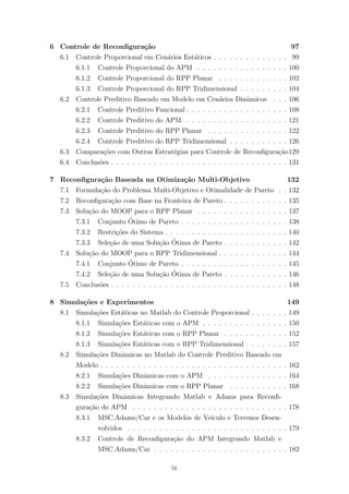 6 Controle de Reconﬁgura¸c˜ao 97
6.1 Controle Proporcional em Cen´arios Est´aticos . . . . . . . . . . . . . . 99
6.1.1 Controle Proporcional do APM . . . . . . . . . . . . . . . . . 100
6.1.2 Controle Proporcional do RPP Planar . . . . . . . . . . . . . 102
6.1.3 Controle Proporcional do RPP Tridimensional . . . . . . . . . 104
6.2 Controle Preditivo Baseado em Modelo em Cen´arios Dinˆamicos . . . 106
6.2.1 Controle Preditivo Funcional . . . . . . . . . . . . . . . . . . . 108
6.2.2 Controle Preditivo do APM . . . . . . . . . . . . . . . . . . . 121
6.2.3 Controle Preditivo do RPP Planar . . . . . . . . . . . . . . . 122
6.2.4 Controle Preditivo do RPP Tridimensional . . . . . . . . . . . 126
6.3 Compara¸c˜oes com Outras Estrat´egias para Controle de Reconﬁgura¸c˜ao129
6.4 Conclus˜oes . . . . . . . . . . . . . . . . . . . . . . . . . . . . . . . . . 131
7 Reconﬁgura¸c˜ao Baseada na Otimiza¸c˜ao Multi-Objetivo 132
7.1 Formula¸c˜ao do Problema Multi-Objetivo e Otimalidade de Pareto . . 132
7.2 Reconﬁgura¸c˜ao com Base na Fronteira de Pareto . . . . . . . . . . . . 135
7.3 Solu¸c˜ao do MOOP para o RPP Planar . . . . . . . . . . . . . . . . . 137
7.3.1 Conjunto ´Otimo de Pareto . . . . . . . . . . . . . . . . . . . . 138
7.3.2 Restri¸c˜oes do Sistema . . . . . . . . . . . . . . . . . . . . . . . 140
7.3.3 Sele¸c˜ao de uma Solu¸c˜ao ´Otima de Pareto . . . . . . . . . . . . 142
7.4 Solu¸c˜ao do MOOP para o RPP Tridimensional . . . . . . . . . . . . . 144
7.4.1 Conjunto ´Otimo de Pareto . . . . . . . . . . . . . . . . . . . . 145
7.4.2 Sele¸c˜ao de uma Solu¸c˜ao ´Otima de Pareto . . . . . . . . . . . . 146
7.5 Conclus˜oes . . . . . . . . . . . . . . . . . . . . . . . . . . . . . . . . . 148
8 Simula¸c˜oes e Experimentos 149
8.1 Simula¸c˜oes Est´aticas no Matlab do Controle Proporcional . . . . . . . 149
8.1.1 Simula¸c˜oes Est´aticas com o APM . . . . . . . . . . . . . . . . 150
8.1.2 Simula¸c˜oes Est´aticas com o RPP Planar . . . . . . . . . . . . 152
8.1.3 Simula¸c˜oes Est´aticas com o RPP Tridimensional . . . . . . . . 157
8.2 Simula¸c˜oes Dinˆamicas no Matlab do Controle Preditivo Baseado em
Modelo . . . . . . . . . . . . . . . . . . . . . . . . . . . . . . . . . . . 162
8.2.1 Simula¸c˜oes Dinˆamicas com o APM . . . . . . . . . . . . . . . 164
8.2.2 Simula¸c˜oes Dinˆamicas com o RPP Planar . . . . . . . . . . . 168
8.3 Simula¸c˜oes Dinˆamicas Integrando Matlab e Adams para Reconﬁ-
gura¸c˜ao do APM . . . . . . . . . . . . . . . . . . . . . . . . . . . . . 178
8.3.1 MSC.Adams/Car e os Modelos de Ve´ıculo e Terrenos Desen-
volvidos . . . . . . . . . . . . . . . . . . . . . . . . . . . . . . 179
8.3.2 Controle de Reconﬁgura¸c˜ao do APM Integrando Matlab e
MSC.Adams/Car . . . . . . . . . . . . . . . . . . . . . . . . . 182
ix
 
